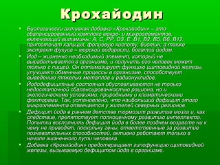 Крохайодин Биологически активная добавка «Крохайодин» – это сбалансированный комплекс макро- и микроэлементов, включающий витамины: А, С, РР,  D3, E,  В1, В2,  B5, B6, B12 , пантотенат кальция, фолиевую кислоту, биотин; а также экстракт фукуса – морской водоросли, богатой йодом. Йод – жизненно необходимый элемент, который не вырабатывается в организме, и получить его человек может только с пищей. Он оптимизирует функцию щитовидной железы, улучшает обменные процессы в организме, способствует выведению тяжелых металлов и радионуклидов. Йододефицитные состояния обусловливаются не только недостаточной сбалансированностью рациона, но и экологическими условиями, природными и климатическими факторами. Так, установлено, что наибольший дефицит этого микроэлемента отмечается у жителей северных регионов. Дефицит йода в раннем детстве тормозит развитие мозга и, как следствие, препятствует полноценному развитию интеллекта. Попытки восполнить дефицит йода в более позднем возрасте ни к чему не приводят, поскольку гены, ответственные за развитие познавательных способностей, активно работают только в начале жизненного пути человека.  Добавка «Крохайодин» предотвращает гипофункцию щитовидной железы, вызываемую дефицитом йода в организме.  