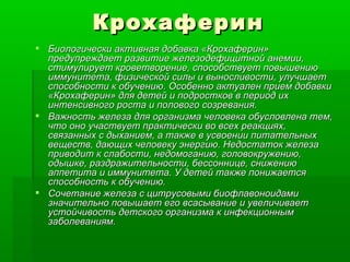 Крохаферин Биологически активная добавка «Крохаферин» предупреждает развитие железодефицитной анемии, стимулирует кроветворение, способствует повышению иммунитета, физической силы и выносливости, улучшает способности к обучению. Особенно актуален прием добавки «Крохаферин» для детей и подростков в период их интенсивного роста и полового созревания. Важность железа для организма человека обусловлена тем, что оно участвует практически во всех реакциях, связанных с дыханием, а также в усвоении питательных веществ, дающих человеку энергию. Недостаток железа приводит к слабости, недомоганию, головокружению, одышке, раздражительности, бессоннице, снижению аппетита и иммунитета. У детей также понижается способность к обучению. Сочетание железа с цитрусовыми биофлавоноидами значительно повышает его всасывание и увеличивает устойчивость детского организма к инфекционным заболеваниям. 