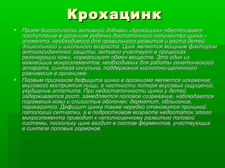 Крохацинк Прием биологически активной добавки «Крохацинк» обеспечивает поступление в организм ребенка достаточного количества цинка – элемента, необходимого для правильного развития и роста детей дошкольного и школьного возраста. Цинк является мощным фактором антиоксидантной защиты, активно участвует в процессах регенерации кожи, нормализует обмен веществ. Это один из важнейших микроэлементов, необходимых для работы генетического аппарата, синтеза инсулина, поддержания кислотно-щелочного равновесия в организме. Первым признаком дефицита цинка в организме является искажение вкусового восприятия пищи, в частности потеря вкусовых ощущений, ухудшение аппетита. При недостаточности цинка у детей задерживается рост, замедляется половое созревание, наблюдаются поражения кожи и слизистых оболочек: дерматит, облысение, паракератоз. Дефицит цинка также нередко становится причиной патологий сетчатки, а в подростковом возрасте недостаток этого микроэлемента приводит к неполноценному развитию половой системы, поскольку цинк входит в состав ферментов, участвующих в синтезе половых гормонов.  