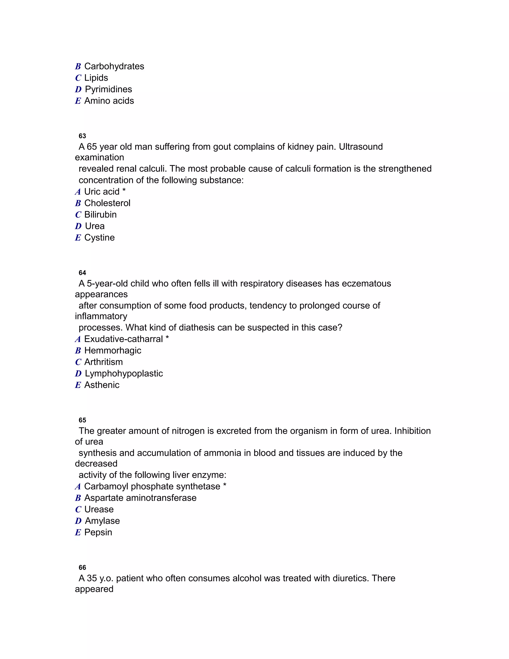 B Carbohydrates
C Lipids
D Pyrimidines
E Amino acids
63
A 65 year old man suffering from gout complains of kidney pain. Ultrasound
examination
revealed renal calculi. The most probable cause of calculi formation is the strengthened
concentration of the following substance:
A Uric acid *
B Cholesterol
C Bilirubin
D Urea
E Cystine
64
A 5-year-old child who often fells ill with respiratory diseases has eczematous
appearances
after consumption of some food products, tendency to prolonged course of
inflammatory
processes. What kind of diathesis can be suspected in this case?
A Exudative-catharral *
B Hemmorhagic
C Arthritism
D Lymphohypoplastic
E Asthenic
65
The greater amount of nitrogen is excreted from the organism in form of urea. Inhibition
of urea
synthesis and accumulation of ammonia in blood and tissues are induced by the
decreased
activity of the following liver enzyme:
A Carbamoyl phosphate synthetase *
B Aspartate aminotransferase
C Urease
D Amylase
E Pepsin
66
A 35 y.o. patient who often consumes alcohol was treated with diuretics. There
appeared
 