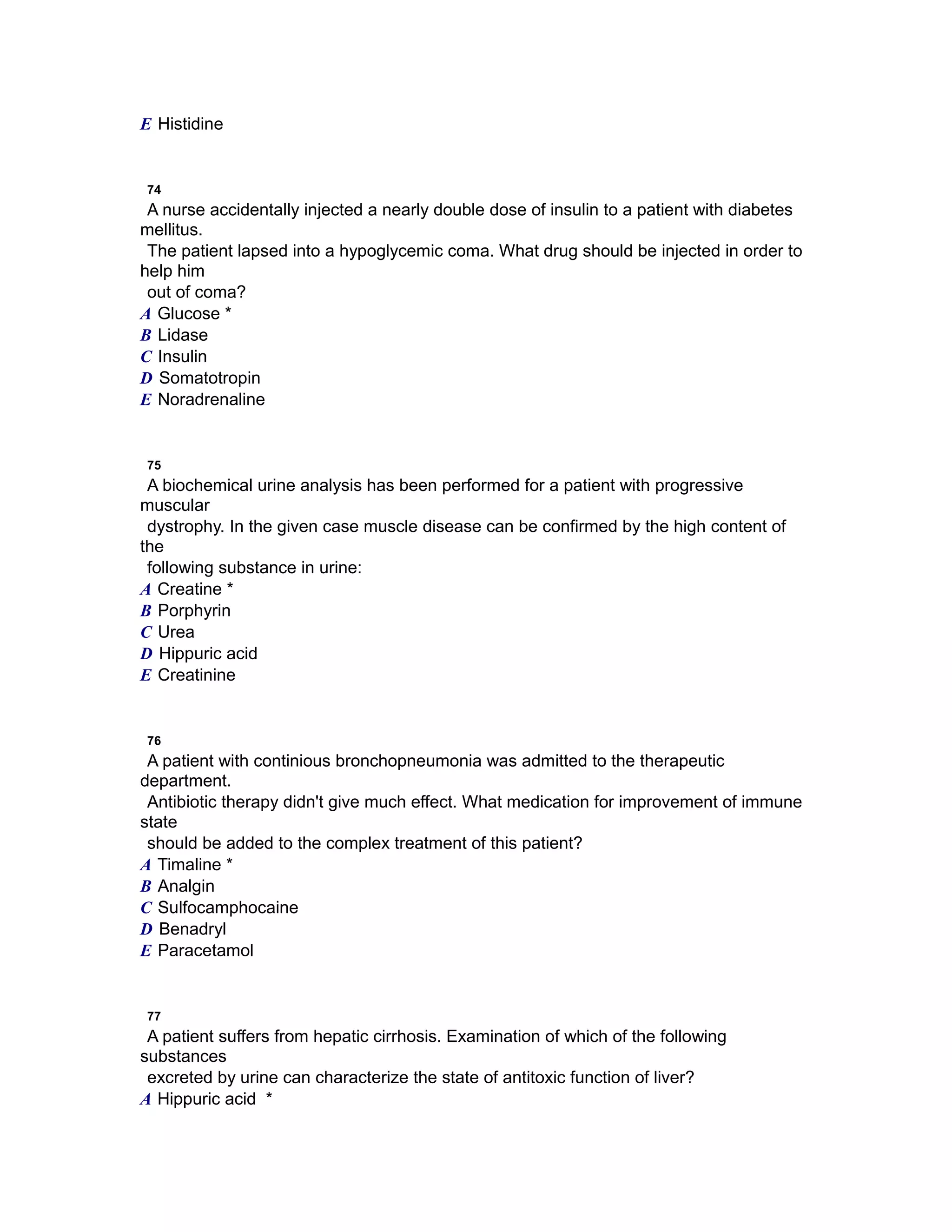 E Histidine
74
A nurse accidentally injected a nearly double dose of insulin to a patient with diabetes
mellitus.
The patient lapsed into a hypoglycemic coma. What drug should be injected in order to
help him
out of coma?
A Glucose *
B Lidase
C Insulin
D Somatotropin
E Noradrenaline
75
A biochemical urine analysis has been performed for a patient with progressive
muscular
dystrophy. In the given case muscle disease can be confirmed by the high content of
the
following substance in urine:
A Creatine *
B Porphyrin
C Urea
D Hippuric acid
E Creatinine
76
A patient with continious bronchopneumonia was admitted to the therapeutic
department.
Antibiotic therapy didn't give much effect. What medication for improvement of immune
state
should be added to the complex treatment of this patient?
A Timaline *
B Analgin
C Sulfocamphocaine
D Benadryl
E Paracetamol
77
A patient suffers from hepatic cirrhosis. Examination of which of the following
substances
excreted by urine can characterize the state of antitoxic function of liver?
A Hippuric acid *
 