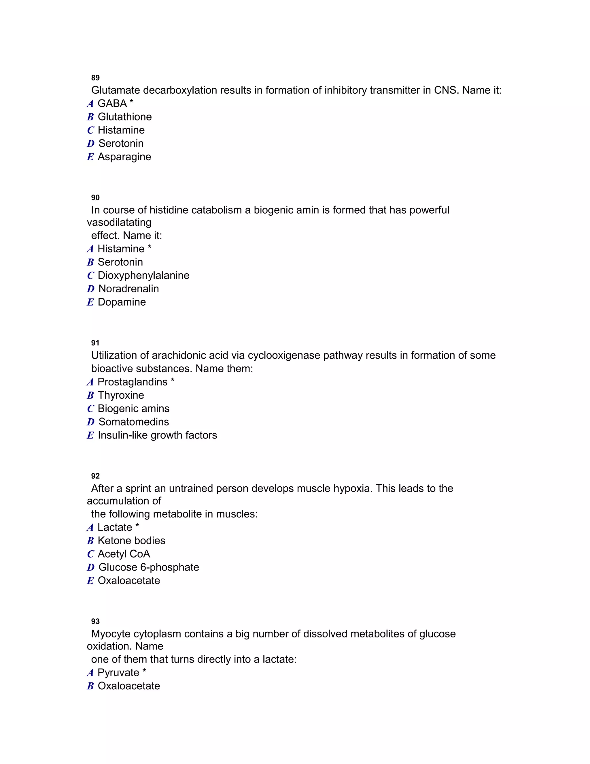 89
Glutamate decarboxylation results in formation of inhibitory transmitter in CNS. Name it:
A GABA *
B Glutathione
C Histamine
D Serotonin
E Asparagine
90
In course of histidine catabolism a biogenic amin is formed that has powerful
vasodilatating
effect. Name it:
A Histamine *
B Serotonin
C Dioxyphenylalanine
D Noradrenalin
E Dopamine
91
Utilization of arachidonic acid via cyclooxigenase pathway results in formation of some
bioactive substances. Name them:
A Prostaglandins *
B Thyroxine
C Biogenic amins
D Somatomedins
E Insulin-like growth factors
92
After a sprint an untrained person develops muscle hypoxia. This leads to the
accumulation of
the following metabolite in muscles:
A Lactate *
B Ketone bodies
C Acetyl CoA
D Glucose 6-phosphate
E Oxaloacetate
93
Myocyte cytoplasm contains a big number of dissolved metabolites of glucose
oxidation. Name
one of them that turns directly into a lactate:
A Pyruvate *
B Oxaloacetate
 