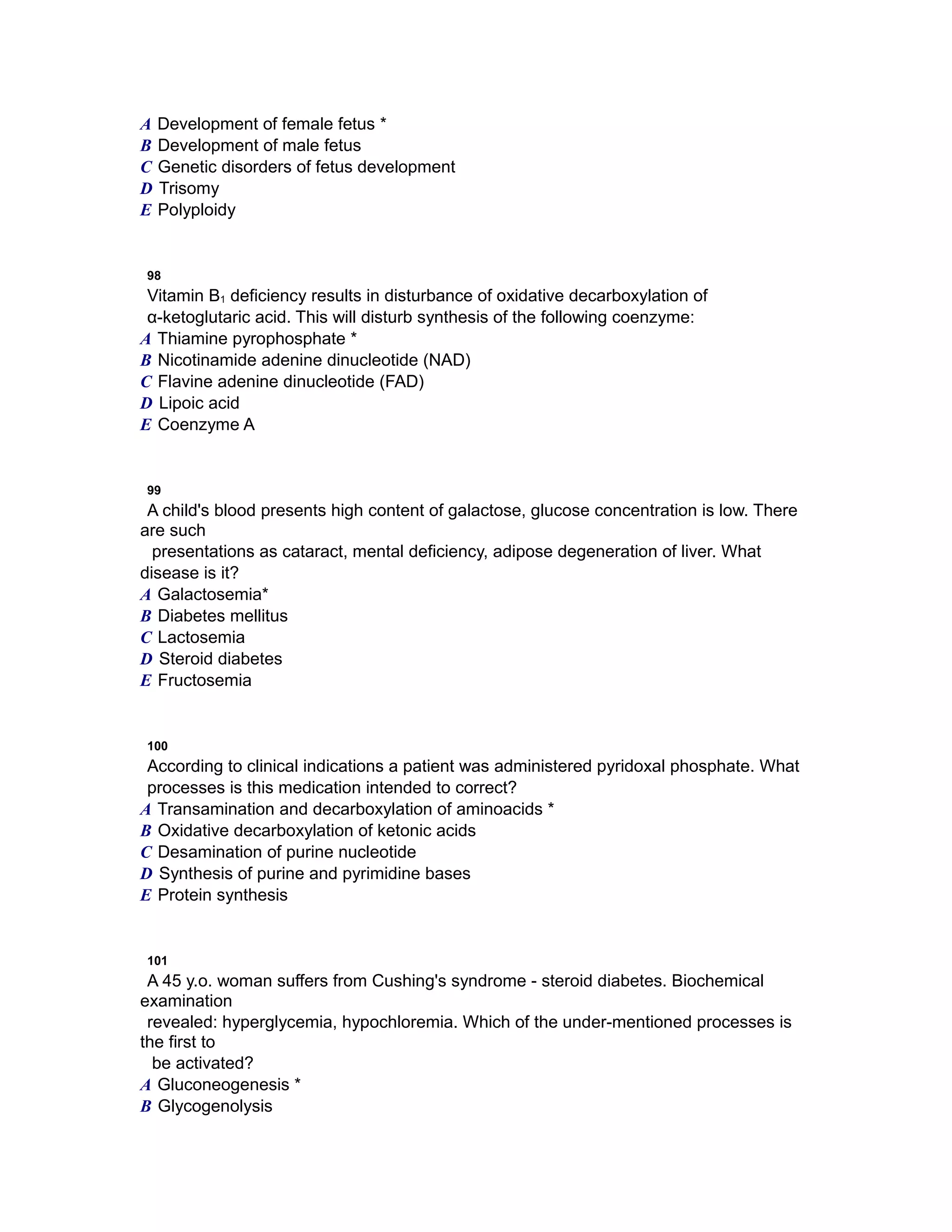 A Development of female fetus *
B Development of male fetus
C Genetic disorders of fetus development
D Trisomy
E Polyploidy
98
Vitamin B1 deficiency results in disturbance of oxidative decarboxylation of
α-ketoglutaric acid. This will disturb synthesis of the following coenzyme:
A Thiamine pyrophosphate *
B Nicotinamide adenine dinucleotide (NAD)
C Flavine adenine dinucleotide (FAD)
D Lipoic acid
E Coenzyme A
99
A child's blood presents high content of galactose, glucose concentration is low. There
are such
presentations as cataract, mental deficiency, adipose degeneration of liver. What
disease is it?
A Galactosemia*
B Diabetes mellitus
C Lactosemia
D Steroid diabetes
E Fructosemia
100
According to clinical indications a patient was administered pyridoxal phosphate. What
processes is this medication intended to correct?
A Transamination and decarboxylation of aminoacids *
B Oxidative decarboxylation of ketonic acids
C Desamination of purine nucleotide
D Synthesis of purine and pyrimidine bases
E Protein synthesis
101
A 45 y.o. woman suffers from Cushing's syndrome - steroid diabetes. Biochemical
examination
revealed: hyperglycemia, hypochloremia. Which of the under-mentioned processes is
the first to
be activated?
A Gluconeogenesis *
B Glycogenolysis
 