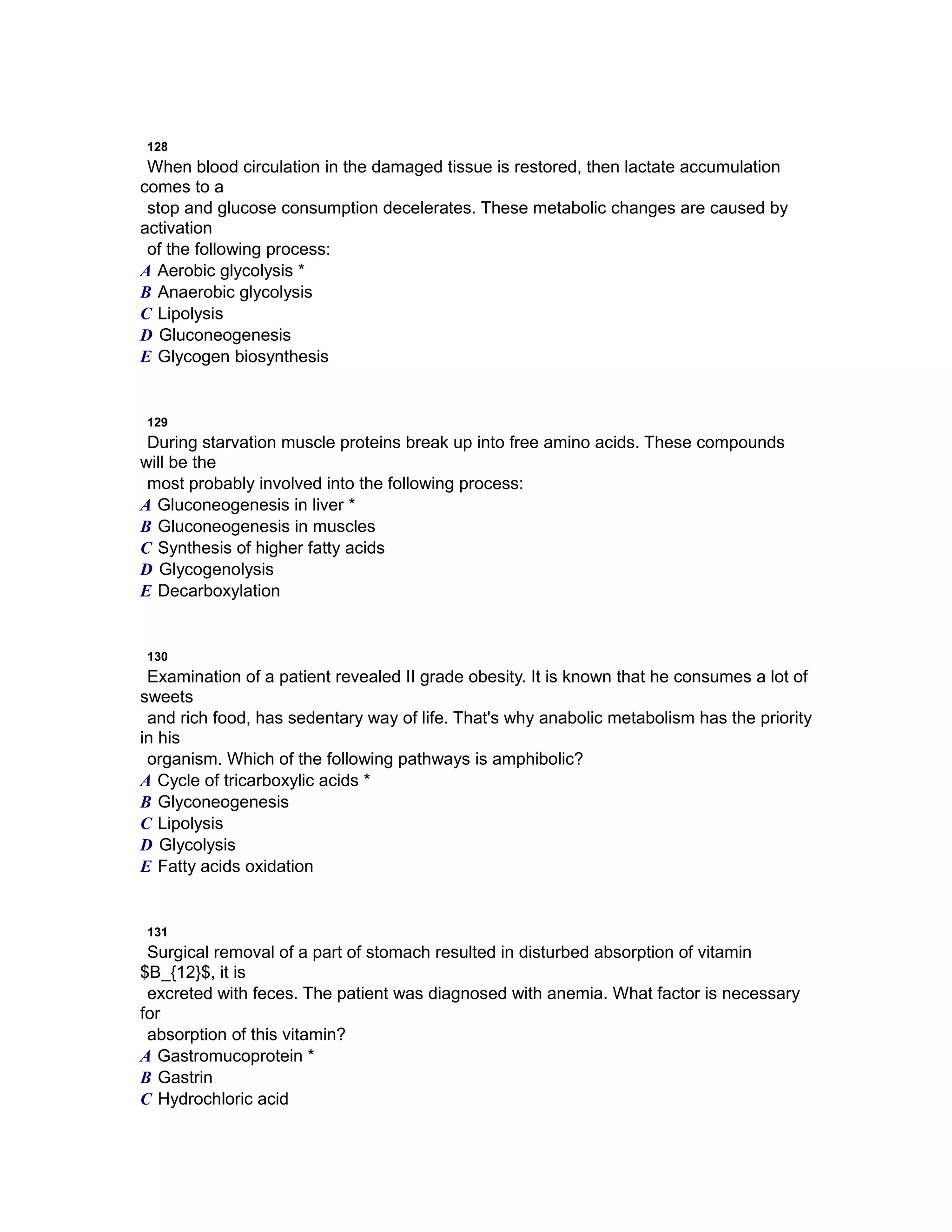 128
When blood circulation in the damaged tissue is restored, then lactate accumulation
comes to a
stop and glucose consumption decelerates. These metabolic changes are caused by
activation
of the following process:
A Aerobic glycolysis *
B Anaerobic glycolysis
C Lipolysis
D Gluconeogenesis
E Glycogen biosynthesis
129
During starvation muscle proteins break up into free amino acids. These compounds
will be the
most probably involved into the following process:
A Gluconeogenesis in liver *
B Gluconeogenesis in muscles
C Synthesis of higher fatty acids
D Glycogenolysis
E Decarboxylation
130
Examination of a patient revealed II grade obesity. It is known that he consumes a lot of
sweets
and rich food, has sedentary way of life. That's why anabolic metabolism has the priority
in his
organism. Which of the following pathways is amphibolic?
A Cycle of tricarboxylic acids *
B Glyconeogenesis
C Lipolysis
D Glycolysis
E Fatty acids oxidation
131
Surgical removal of a part of stomach resulted in disturbed absorption of vitamin
$B_{12}$, it is
excreted with feces. The patient was diagnosed with anemia. What factor is necessary
for
absorption of this vitamin?
A Gastromucoprotein *
B Gastrin
C Hydrochloric acid
 