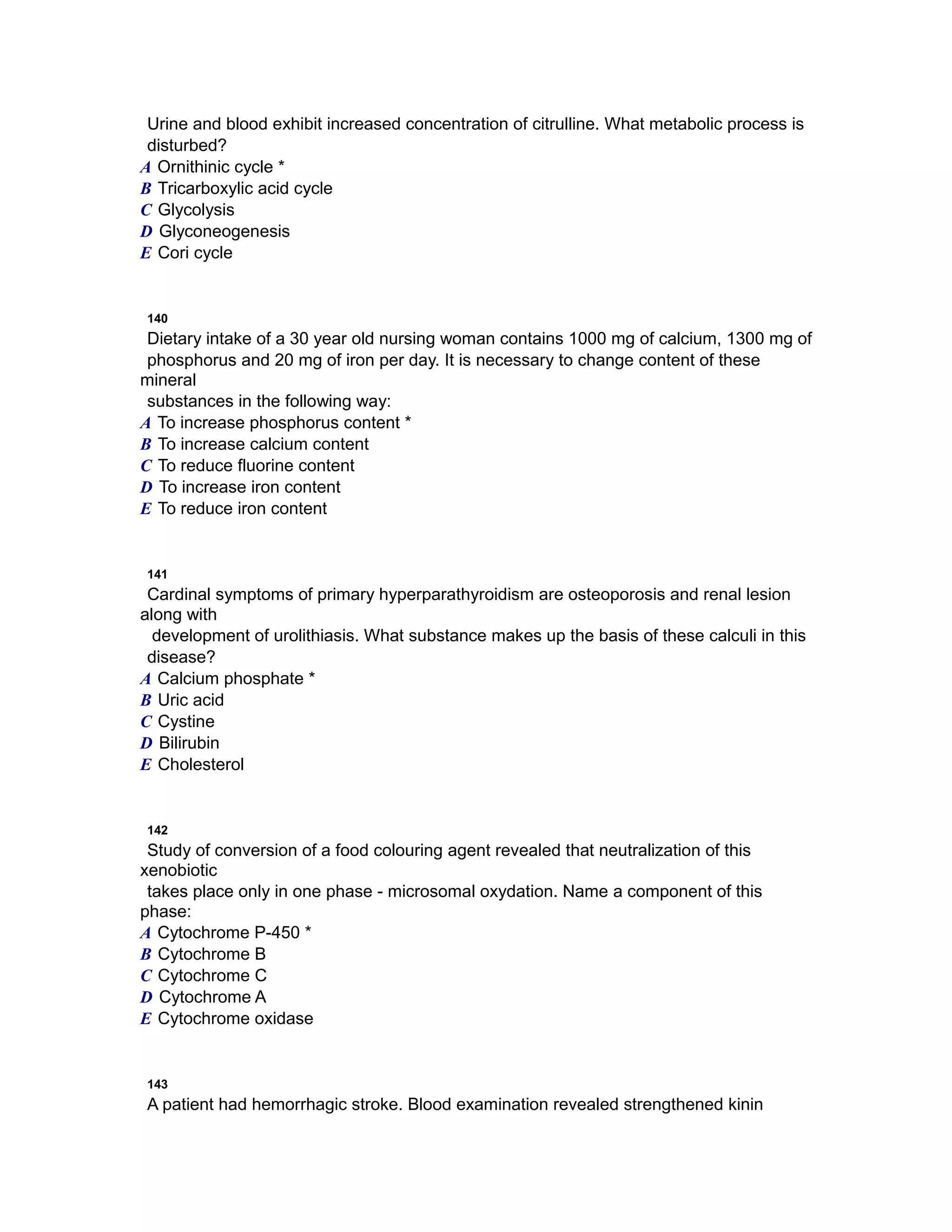 Urine and blood exhibit increased concentration of citrulline. What metabolic process is
disturbed?
A Ornithinic cycle *
B Tricarboxylic acid cycle
C Glycolysis
D Glyconeogenesis
E Cori cycle
140
Dietary intake of a 30 year old nursing woman contains 1000 mg of calcium, 1300 mg of
phosphorus and 20 mg of iron per day. It is necessary to change content of these
mineral
substances in the following way:
A To increase phosphorus content *
B To increase calcium content
C To reduce fluorine content
D To increase iron content
E To reduce iron content
141
Cardinal symptoms of primary hyperparathyroidism are osteoporosis and renal lesion
along with
development of urolithiasis. What substance makes up the basis of these calculi in this
disease?
A Calcium phosphate *
B Uric acid
C Cystine
D Bilirubin
E Cholesterol
142
Study of conversion of a food colouring agent revealed that neutralization of this
xenobiotic
takes place only in one phase - microsomal oxydation. Name a component of this
phase:
A Cytochrome Р-450 *
B Cytochrome B
C Cytochrome C
D Cytochrome A
E Cytochrome oxidase
143
A patient had hemorrhagic stroke. Blood examination revealed strengthened kinin
 