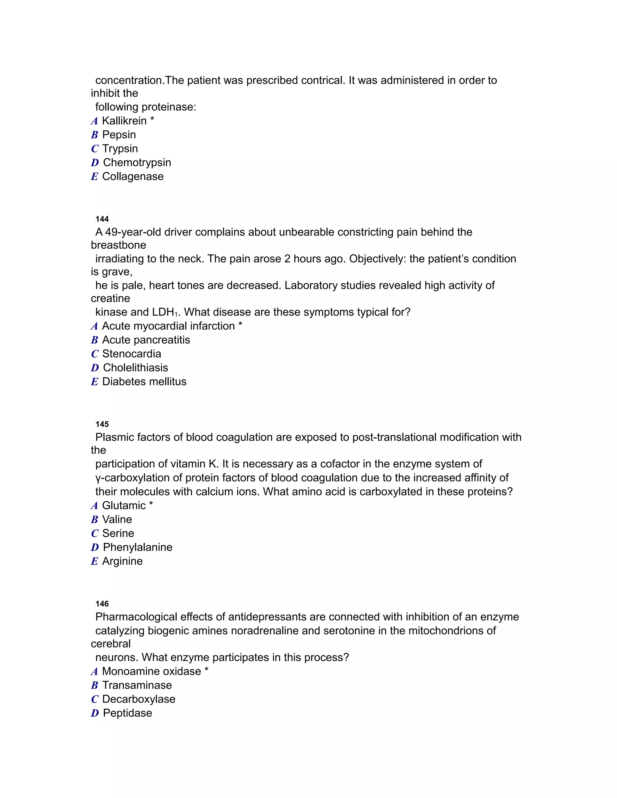 concentration.The patient was prescribed contrical. It was administered in order to
inhibit the
following proteinase:
A Kallikrein *
B Pepsin
C Trypsin
D Chemotrypsin
E Collagenase
144
A 49-year-old driver complains about unbearable constricting pain behind the
breastbone
irradiating to the neck. The pain arose 2 hours ago. Objectively: the patient’s condition
is grave,
he is pale, heart tones are decreased. Laboratory studies revealed high activity of
creatine
kinase and LDH1. What disease are these symptoms typical for?
A Acute myocardial infarction *
B Acute pancreatitis
C Stenocardia
D Cholelithiasis
E Diabetes mellitus
145
Plasmic factors of blood coagulation are exposed to post-translational modification with
the
participation of vitamin K. It is necessary as a cofactor in the enzyme system of
γ-carboxylation of protein factors of blood coagulation due to the increased affinity of
their molecules with calcium ions. What amino acid is carboxylated in these proteins?
A Glutamic *
B Valine
C Serine
D Phenylalanine
E Arginine
146
Pharmacological effects of antidepressants are connected with inhibition of an enzyme
catalyzing biogenic amines noradrenaline and serotonine in the mitochondrions of
cerebral
neurons. What enzyme participates in this process?
A Monoamine oxidase *
B Transaminase
C Decarboxylase
D Peptidase
 