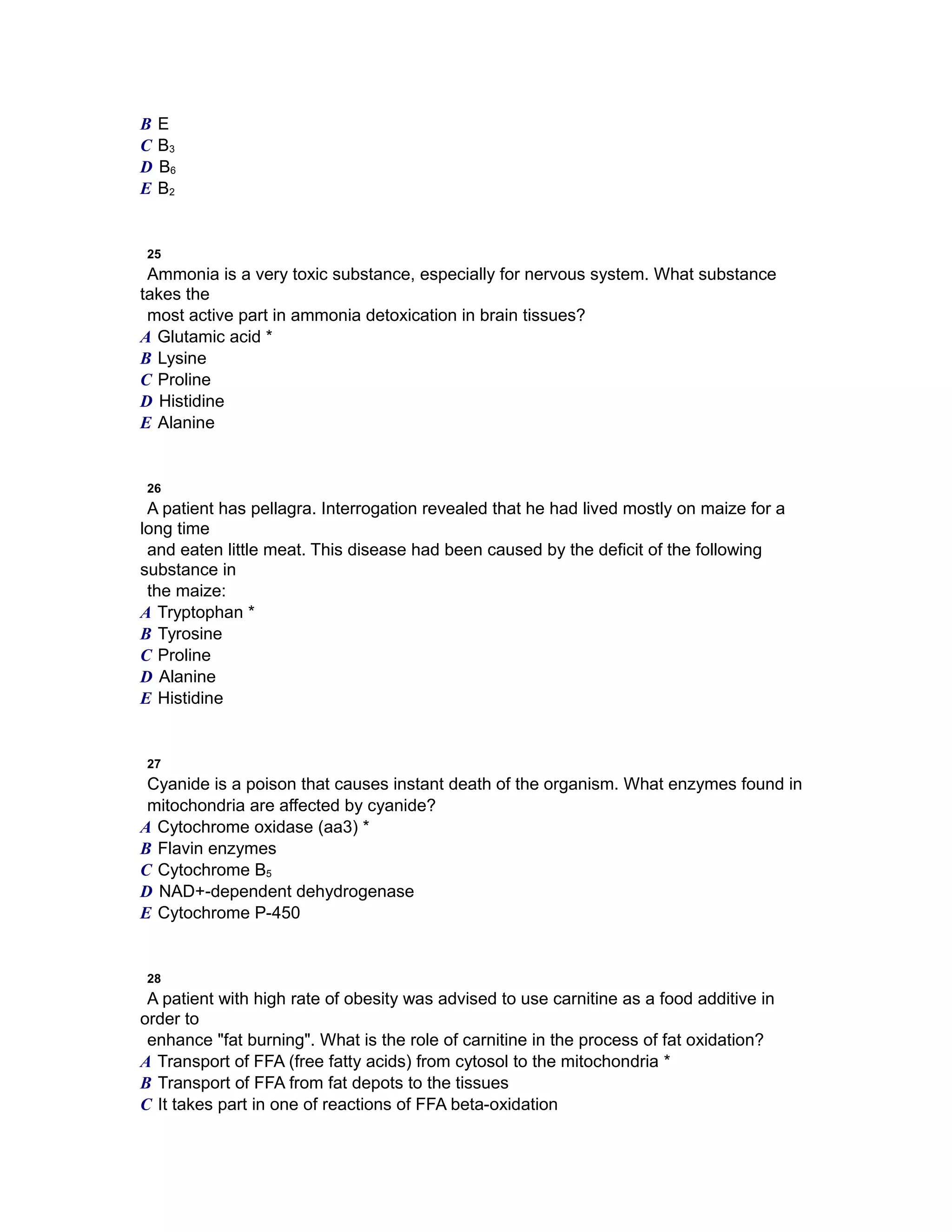 B E
C B3
D B6
E B2
25
Ammonia is a very toxic substance, especially for nervous system. What substance
takes the
most active part in ammonia detoxication in brain tissues?
A Glutamic acid *
B Lysine
C Proline
D Histidine
E Alanine
26
A patient has pellagra. Interrogation revealed that he had lived mostly on maize for a
long time
and eaten little meat. This disease had been caused by the deficit of the following
substance in
the maize:
A Tryptophan *
B Tyrosine
C Proline
D Alanine
E Histidine
27
Cyanide is a poison that causes instant death of the organism. What enzymes found in
mitochondria are affected by cyanide?
A Cytochrome oxidase (aa3) *
B Flavin enzymes
C Cytochrome В5
D NAD+-dependent dehydrogenase
E Cytochrome P-450
28
A patient with high rate of obesity was advised to use carnitine as a food additive in
order to
enhance "fat burning". What is the role of carnitine in the process of fat oxidation?
A Transport of FFA (free fatty acids) from cytosol to the mitochondria *
B Transport of FFA from fat depots to the tissues
C It takes part in one of reactions of FFA beta-oxidation
 