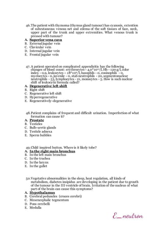 46.The patient with thymoma (thymus gland tumour) has cyanosis, extention
of subcutaneous venous net and edema of the soft tissues of face, neck,
upper part of the trunk and upper extremities. What venous trunk is
pressed with tumour?
A. Superior vena cava
B. External jugular vein
C. Clavicular vein
D. Internal jugular vein
E. Frontal jugular vein
47. A patient operated on complicated appendicitis has the following
changes of blood count: erythrocytes - 4,0*1012/l, Нb - 120 g/l, color
index - 0,9, leukocytes – 18*109/l, basophils - 0, eosinophils - 0,
myelocytes - 0, juvenile - 0, stab neutrophils - 20, segmentonuclear
neutrophils - 53, lymphocytes - 21, monocytes - 5. How is such nuclear
shift of leukocytic formula called?
A. Degenerative left shift
B. Right shift
C. Regenerative left shift
D. Hyperregenerative
E. Regeneratively-degenerative
48.Patient complains of frequent and difficult urination. Imperfection of what
formation can cause it?
A. Prostate
B. Testicles
C. Bulb-uretic glands
D. Testicle adnexa
E. Sperm bubbles
49.Child inspired button. Where is it likely tobe?
A. In the right main bronchus
B. In the left main bronchus
C. In the trachea
D. In the larynx
E. In the gullet
50.Vegetative abnormalities in the sleep, heat regulation, all kinds of
metabolism, diabetes insipidus are developing in the patient due to grouth
of the tumour in the III ventricle of brain. Irritation of the nucleus of what
part of the brain can cause this symptoms?
A. Hypothalamus
B. Cerebral peduncles (cruces cerebri)
C. Mesencephalic tegmentum
D. Pons cerebelli
E. Medulla
 