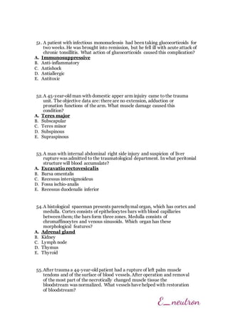 51. A patient with infectious mononucleosis had been taking glucocorticoids for
two weeks. He was brought into remission, but he fell ill with acute attack of
chronic tonsillitis. What action of glucocorticoids caused this complication?
A. Immunosuppressive
B. Anti-inflammatory
C. Antishock
D. Antiallergic
E. Antitoxic
52.A 45-year-old man with domestic apper arm injuiry came to the trauma
unit. The objective data are: there are no extension, adduction or
pronation functions of the arm. What muscle damage caused this
condition?
A. Teres major
B. Subscapular
C. Teres minor
D. Subspinous
E. Supraspinous
53.A man with internal abdominal right side injury and suspicion of liver
rupture was admitted to the traumatological department. In what peritonial
structure will blood accumulate?
A. Excavatio rectovesicalis
B. Bursa omentalis
C. Recessus intersigmoideus
D. Fossa ischio-analis
E. Recessus duodenalis inferior
54.A histological spaceman presents parenchymal organ, which has cortex and
medulla. Cortex consists of epitheliocytes bars with blood capillaries
between them; the bars form three zones. Medulla consists of
chromaffinocytes and venous sinusoids. Which organ has these
morphological features?
A. Adrenal gland
B. Kidney
C. Lymph node
D. Thymus
E. Thyroid
55.After trauma a 44-year-old patient had a rupture of left palm muscle
tendons and of the surface of blood vessels. After operation and removal
of the most part of the necrotically changed muscle tissue the
bloodstream was normalized. What vessels have helped with restoration
of bloodstream?
 
