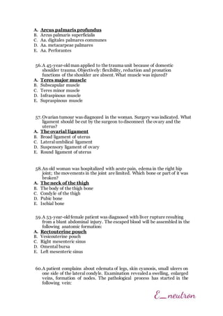 A. Arcus palmaris profundus
B. Arcus palmaris superficialis
C. Aa. digitales palmares communes
D. Aa. metacarpeae palmares
E. Aa. Perforantes
56.A 45-year-old man applied to the trauma unit because of domestic
shoulder trauma. Objectively: flexibility, reduction and pronation
functions of the shoulder are absent. What muscle was injured?
A. Teres major muscle
B. Subscapular muscle
C. Teres minor muscle
D. Infraspinous muscle
E. Supraspinous muscle
57. Ovarian tumour was diagnozed in the woman. Surgery was indicated. What
ligament should be cut by the surgeon to disconnect the ovary and the
uterus?
A. The ovarial ligament
B. Broad ligament of uterus
C. Lateral umbilical ligament
D. Suspensory ligament of ovary
E. Round ligament of uterus
58.An old woman was hospitalized with acute pain, edema in the right hip
joint; the movements in the joint are limited. Which bone or part of it was
broken?
A. The neck of the thigh
B. The body of the thigh bone
C. Condyle of the thigh
D. Pubic bone
E. Ischial bone
59.A 53-year-old female patient was diagnosed with liver rupture resulting
from a blunt abdominal injury. The escaped blood will be assembled in the
following anatomic formation:
A. Rectouterine pouch
B. Vesicouterine pouch
C. Right mesenteric sinus
D. Omental bursa
E. Left mesenteric sinus
60.A patient complains about edemata of legs, skin cyanosis, small ulcers on
one side of the lateral condyle. Examination revealed a swelling, enlarged
veins, formation of nodes. The pathological process has started in the
following vein:
 
