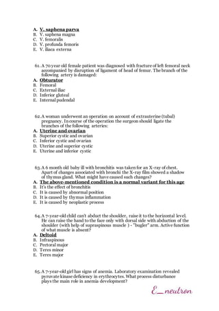 A. V. saphena parva
B. V. saphena magna
C. V. femoralis
D. V. profunda femoris
E. V. iliaca externa
61. A 70 year old female patient was diagnosed with fracture of left femoral neck
accompanied by disruption of ligament of head of femur. The branch of the
following artery is damaged:
A. Obturator
B. Femoral
C. External iliac
D. Inferior gluteal
E. Internal pudendal
62.A woman underwent an operation on account of extrauterine (tubal)
pregnancy. In course of the operation the surgeon should ligate the
branches of the following arteries:
A. Uterine and ovarian
B. Superior cystic and ovarian
C. Inferior cystic and ovarian
D. Uterine and superior cystic
E. Uterine and inferior cystic
63.A 6 month old baby ill with bronchitis was taken for an X-ray of chest.
Apart of changes associated with bronchi the X-ray film showed a shadow
of thymus gland. What might have caused such changes?
A. The above-mentioned condition is a normal variant for this age
B. It's the effect of bronchitis
C. It is caused by abnormal position
D. It is caused by thymus inflammation
E. It is caused by neoplastic process
64.A 7-year-old child can't abduct the shoulder, raise it to the horizontal level.
He can raise the hand to the face only with dorsal side with abduction of the
shoulder (with help of supraspinous muscle ) - "bugler" arm. Active function
of what muscle is absent?
A. Deltoid
B. Infraspinous
C. Pectoral major
D. Teres minor
E. Teres major
65.A 7-year-old girl has signs of anemia. Laboratory examination revealed
pyruvate kinase deficiency in erythrocytes. What process disturbance
plays the main role in anemia development?
 
