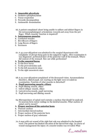 A. Anaerobic glycolysis
B. Oxidative phosphorylation
C. Tissue respiration
D. Peroxide decomposition
E. Aminoacids desamination
66.A patient complained about being unable to adduct and abduct fingers in
the metacarpophalangeal articulations towards and away from the 3rd
finger. Which muscles' function is impaired?
A. Interosseous muscles
B. Lumbrical muscles
C. Breviflexors of fingers
D. Long flexors of fingers
E. Extensors
67. A 45-year-old patient was admitted to the surgical department with
complaints of abrupt sharp pain in the epigastric region. After examination it
was diagnosed: perforated ulcer of the posterior wall of the stomach. Where
did content of the stomach flow out while perforation?
A. To the omental bursa
B. To the liver bursa
C. To the proventriculus sack
D. To the left mesenteric sinus
E. To the right mesenteric sinus
68.A 25-year-old patient complained of the decreased vision. Accommodation
disorders, dilated pupil, not reacting on the light were revealed on
examination. Function of what muscles is disturbed?
A. Pupil narrowing muscle, ciliary
B. Pupil dilating muscle, ciliary
C. Inferir oblique muscle, ciliary
D. Lateral rectus muscle, pupil narrowing
E. Pupil narrowing and dilating muscle
69.Microspecimen of spinal cord contains a nucleus that should be analyzed.
Its neurons form motor endings in the skeletal muscles. What nucleus of
spinal cord is meant?
A. Proper nucleus of the anterior horn
B. Thoracic nucleus
C. Intermediate lateral nucleus
D. Proper nucleus of the posterior horn
E. Proper nucleus of gray substance
70.A man with cut wound of his right foot sole was admitted to the hospital
ward. The patient has limited elevation of the lateral foot edge. In course of
wound management the injury of a muscle tendon was revealed. What
 
