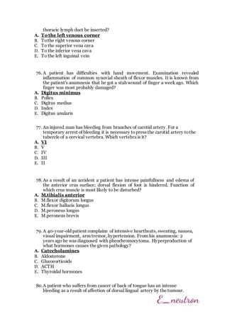 thoracic lymph duct be inserted?
A. To the left venous corner
B. Tothe right venous corner
C. To the superior vena cava
D. To the inferior vena cava
E. To the left inguinal vein
76. A patient has difficulties with hand movement. Examination revealed
inflammation of common synovial sheath of flexor muscles. It is known from
the patient's anamnesis that he got a stab wound of finger a week ago. Which
finger was most probably damaged?
A. Digitus minimus
B. Pollex
C. Digitus medius
D. Index
E. Digitus anularis
77. An injured man has bleeding from branches of carotid artery. For a
temporary arrest of bleeding it is necessary topress the carotid artery tothe
tubercle of a cervical vertebra. Which vertebra is it?
A. VI
B. V
C. IV
D. III
E. II
78. As a result of an accident a patient has intense painfullness and edema of
the anterior crus surface; dorsal flexion of foot is hindered. Function of
which crus muscle is most likely to be disturbed?
A. M.tibialis anterior
B. M.flexor digitorum longus
C. M.flexor hallucis longus
D. M.peroneus longus
E. M.peroneus brevis
79. A 40-year-old patient complains of intensive heartbeats, sweating, nausea,
visual impairment, arm tremor, hypertension. From his anamnesis: 2
years ago he was diagnosed with pheochromocytoma. Hyperproduction of
what hormones causes the given pathology?
A. Catecholamines
B. Aldosterone
C. Glucocorticoids
D. ACTH
E. Thyroidal hormones
80.A patient who suffers from cancer of back of tongue has an intense
bleeding as a result of affection of dorsal lingual artery by the tumour.
 