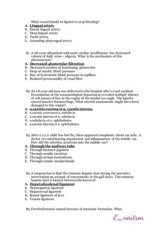 What vessel should be ligated to stop bleeding?
A. Lingual artery
B. Dorsal lingual artery
C. Deep lingual artery
D. Facial artery
E. Ascending pharyngeal artery
81. A 58-year-old patient with acute cardiac insufficiency has decreased
volume of daily urine - oliguria. What is the mechanism of this
phenomenon?
A. Decreased glomerular filtration
B. Decreased number of functioning glomerules
C. Drop of oncotic blood pressure
D. Rise of hydrostatic blood pressure in capillars
E. Reduced permeamility of renal filter
82.An 18-year-old man was delivered to the hospital after a road accident.
Examination at the traumatological department revealed multiple injuries
of soft tissues of face in the region of the medial eye angle. The injuries
caused massive haemorrhage. What arterial anastomosis might have been
damaged in this region?
A. a.carotis externa et a. carotis interna
B. a.carotis externa et a. subclavia
C. a.carotis interna et a. subclavia
D. a.subclavia et a. ophthalmica
E. a.carotis interna et a. ophthalmica
83.After a 2 y.o. child has had flu, there appeared complaints about ear ache. A
doctor revealed hearing impairment and inflammation of the middle ear.
How did the infection penetrate into the middle ear?
A. Through the auditory tube
B. Through foramen jugularis
C. Through canalis caroticus
D. Through atrium mastoideum
E. Through canalis nasolacrimalis
84.A surgeon has to find the common hepatic duct during the operative
intervention on account of concrements in the gall ducts. The common
hepatic duct is located between the leaves of:
A. Hepatoduodenal ligament
B. Hepatogastric ligament
C. Hepatorenal ligament
D. Round ligament of liver
E. Venous ligament
85.Cerebral trauma caused increase of ammonia formation. What
 