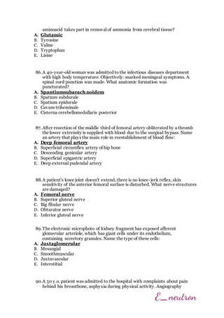 aminoacid takes part in removal of ammonia from cerebral tissue?
A. Glutamic
B. Tyrosine
C. Valine
D. Tryptophan
E. Lisine
86.A 40-year-old woman was admitted to the infectious diseases department
with high body temperature. Objectively: marked meningeal symptoms. A
spinal cord punction was made. What anatomic formation was
puncturated?
A. Spantiumsubarach noidem
B. Spatium subdurale
C. Spatium epidurale
D. Cavum triheminale
E. Cisterna cerebellomedullaris posterior
87. After resection of the middle third of femoral artery obliterated by a thromb
the lower extremity is supplied with blood due to the surgical bypass. Name
an artery that plays the main role in reestablishment of blood flow:
A. Deep femoral artery
B. Superficial circumflex artery of hip bone
C. Descending genicular artery
D. Superficial epigastric artery
E. Deep external pudendal artery
88.A patient's knee joint doesn't extend, there is no knee-jerk reflex, skin
sensitivity of the anterior femoral surface is disturbed. What nerve structures
are damaged?
A. Femoral nerve
B. Superior gluteal nerve
C. Big fibular nerve
D. Obturator nerve
E. Inferior gluteal nerve
89.The electronic microphoto of kidney fragment has exposed afferent
glomerular arteriole, which has giant cells under its endothelium,
containing secretory granules. Name the type of these cells:
A. Juxtaglomerular
B. Mesangial
C. Smoothmuscular
D. Juxtavascular
E. Interstitial
90.A 50 y.o. patient was admitted to the hospital with complaints about pain
behind his breastbone, asphyxia during physical activity. Angiography
 