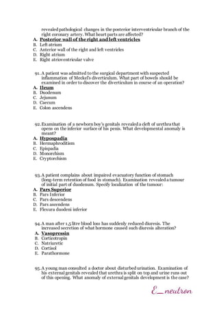revealed pathological changes in the posterior interventricular branch of the
right coronary artery. What heart parts are affected?
A. Posterior wall of the right and left ventricles
B. Left atrium
C. Anterior wall of the right and left ventricles
D. Right atrium
E. Right atrioventricular valve
91. A patient was admitted to the surgical department with suspected
inflammation of Meckel's diverticulum. What part of bowels should be
examined in order to discover the diverticulum in course of an operation?
A. Ileum
B. Duodenum
C. Jejunum
D. Caecum
E. Colon ascendens
92.Examination of a newborn boy's genitals revealed a cleft of urethra that
opens on the inferior surface of his penis. What developmental anomaly is
meant?
A. Hypospadia
B. Hermaphroditism
C. Epispadia
D. Monorchism
E. Cryptorchism
93.A patient complains about impaired evacuatory function of stomach
(long-term retention of food in stomach). Examination revealed a tumour
of initial part of duodenum. Specify localization of the tumour:
A. Pars Superior
B. Pars Inferior
C. Pars descendens
D. Pars ascendens
E. Flexura duodeni inferior
94.A man after 1,5 litre blood loss has suddenly reduced diuresis. The
increased secretion of what hormone caused such diuresis alteration?
A. Vasopressin
B. Corticotropin
C. Natriuretic
D. Cortisol
E. Parathormone
95.A young man consulted a doctor about disturbed urination. Examination of
his external genitals revealed that urethra is split on top and urine runs out
of this opening. What anomaly of external genitals development is the case?
 