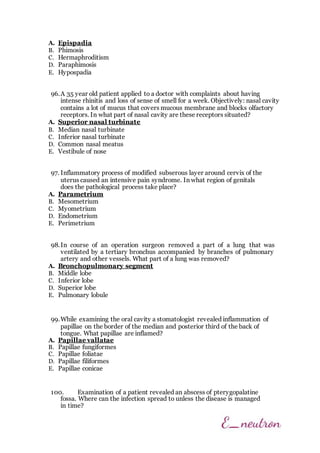 A. Epispadia
B. Phimosis
C. Hermaphroditism
D. Paraphimosis
E. Hypospadia
96.A 35 year old patient applied to a doctor with complaints about having
intense rhinitis and loss of sense of smell for a week. Objectively: nasal cavity
contains a lot of mucus that covers mucous membrane and blocks olfactory
receptors. In what part of nasal cavity are these receptors situated?
A. Superior nasal turbinate
B. Median nasal turbinate
C. Inferior nasal turbinate
D. Common nasal meatus
E. Vestibule of nose
97. Inflammatory process of modified subserous layer around cervix of the
uterus caused an intensive pain syndrome. In what region of genitals
does the pathological process take place?
A. Parametrium
B. Mesometrium
C. Myometrium
D. Endometrium
E. Perimetrium
98.In course of an operation surgeon removed a part of a lung that was
ventilated by a tertiary bronchus accompanied by branches of pulmonary
artery and other vessels. What part of a lung was removed?
A. Bronchopulmonary segment
B. Middle lobe
C. Inferior lobe
D. Superior lobe
E. Pulmonary lobule
99.While examining the oral cavity a stomatologist revealed inflammation of
papillae on the border of the median and posterior third of the back of
tongue. What papillae are inflamed?
A. Papillae vallatae
B. Papillae fungiformes
C. Papillae foliatae
D. Papillae filiformes
E. Papillae conicae
100. Examination of a patient revealed an abscess of pterygopalatine
fossa. Where can the infection spread to unless the disease is managed
in time?
 