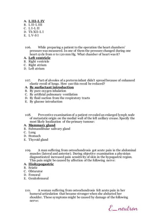 A. L III-L IV
B. L II-L III
C. L I-L II
D. Th XII-L I
E. L V-S I
106. While preparing a patient to the operation the heart chambers'
pressure was measured. In one of them the pressure changed during one
heart cycle from 0 to 120 mm Hg. What chamber of heart was it?
A. Left ventricle
B. Right ventricle
C. Right atrium
D. Left atrium
107. Part of alveoles of a preterm infant didn't spread because of enhanced
elastic recoil of lungs. How can this recoil be reduced?
A. By surfactant introduction
B. By pure oxygen inhalation
C. By artificial pulmonary ventilation
D. By fluid suction from the respiratory tracts
E. By glucose introduction
108. Preventive examination of a patient revealed an enlarged lymph node
of metastatic origin on the medial wall of the left axillary crease. Specify the
most likely localization of the primary tumour:
A. Mammary gland
B. Submandibular salivary gland
C. Lung
D. Stomach
E. Thyroid gland
109. A man suffering from osteochondrosis got acute pain in the abdominal
muscles (lateral and anterior). During objective examination a physician
diagnosticated increased pain sensitivity of skin in the hypogastric region.
This pain might be caused by affection of the following nerve:
A. Iliohypogastric
B. Sciatic
C. Obturator
D. Femoral
E. Genitofemoral
110. A woman suffering from osteochondrosis felt acute pain in her
humeral articulation that became stronger when she abducted her
shoulder. These symptoms might be caused by damage of the following
nerve:
 