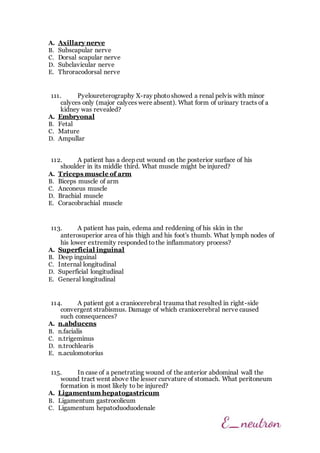 A. Axillary nerve
B. Subscapular nerve
C. Dorsal scapular nerve
D. Subclavicular nerve
E. Throracodorsal nerve
111. Pyeloureterography X-ray photoshowed a renal pelvis with minor
calyces only (major calyces were absent). What form of urinary tracts of a
kidney was revealed?
A. Embryonal
B. Fetal
C. Mature
D. Ampullar
112. A patient has a deep cut wound on the posterior surface of his
shoulder in its middle third. What muscle might be injured?
A. Triceps muscle of arm
B. Biceps muscle of arm
C. Anconeus muscle
D. Brachial muscle
E. Coracobrachial muscle
113. A patient has pain, edema and reddening of his skin in the
anterosuperior area of his thigh and his foot's thumb. What lymph nodes of
his lower extremity responded tothe inflammatory process?
A. Superficial inguinal
B. Deep inguinal
C. Internal longitudinal
D. Superficial longitudinal
E. General longitudinal
114. A patient got a craniocerebral trauma that resulted in right-side
convergent strabismus. Damage of which craniocerebral nerve caused
such consequences?
A. n.abducens
B. n.facialis
C. n.trigeminus
D. n.trochlearis
E. n.aculomotorius
115. In case of a penetrating wound of the anterior abdominal wall the
wound tract went above the lesser curvature of stomach. What peritoneum
formation is most likely to be injured?
A. Ligamentum hepatogastricum
B. Ligamentum gastrocolicum
C. Ligamentum hepatoduoduodenale
 