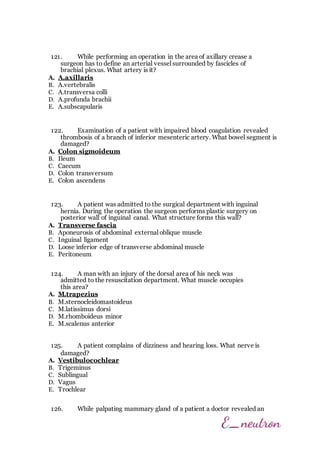 121. While performing an operation in the area of axillary crease a
surgeon has to define an arterial vessel surrounded by fascicles of
brachial plexus. What artery is it?
A. A.axillaris
B. A.vertebralis
C. A.transversa colli
D. A.profunda brachii
E. A.subscapularis
122. Examination of a patient with impaired blood coagulation revealed
thrombosis of a branch of inferior mesenteric artery. What bowel segment is
damaged?
A. Colon sigmoideum
B. Ileum
C. Caecum
D. Colon transversum
E. Colon ascendens
123. A patient was admitted to the surgical department with inguinal
hernia. During the operation the surgeon performs plastic surgery on
posterior wall of inguinal canal. What structure forms this wall?
A. Transverse fascia
B. Aponeurosis of abdominal external oblique muscle
C. Inguinal ligament
D. Loose inferior edge of transverse abdominal muscle
E. Peritoneum
124. A man with an injury of the dorsal area of his neck was
admitted to the resuscitation department. What muscle occupies
this area?
A. M.trapezius
B. M.sternocleidomastoideus
C. M.latissimus dorsi
D. M.rhomboideus minor
E. M.scalenus anterior
125. A patient complains of dizziness and hearing loss. What nerve is
damaged?
A. Vestibulocochlear
B. Trigeminus
C. Sublingual
D. Vagus
E. Trochlear
126. While palpating mammary gland of a patient a doctor revealed an
 
