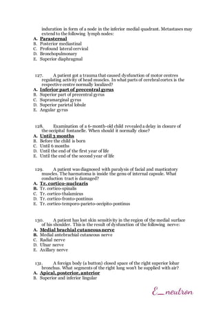 induration in form of a node in the inferior medial quadrant. Metastases may
extend to the following lymph nodes:
A. Parasternal
B. Posterior mediastinal
C. Profound lateral cervical
D. Bronchopulmonary
E. Superior diaphragmal
127. A patient got a trauma that caused dysfunction of motor centres
regulating activity of head muscles. In what parts of cerebral cortex is the
respective centre normally localized?
A. Inferior part of precentral gyrus
B. Superior part of precentral gyrus
C. Supramarginal gyrus
D. Superior parietal lobule
E. Angular gyrus
128. Examination of a 6-month-old child revealed a delay in closure of
the occipital fontanelle. When should it normally close?
A. Until 3 months
B. Before the child is born
C. Until 6 months
D. Until the end of the first year of life
E. Until the end of the second year of life
129. A patient was diagnosed with paralysis of facial and masticatory
muscles. The haematoma is inside the genu of internal capsule. What
conduction tract is damaged?
A. Tr. cortico-nuclearis
B. Tr. cortico-spinalis
C. Tr. cortico-thalamicus
D. Tr. cortico-fronto-pontinus
E. Tr. cortico-temporo-parieto-occipito-pontinus
130. A patient has lost skin sensitivity in the region of the medial surface
of his shoulder. This is the result of dysfunction of the following nerve:
A. Medial brachial cutaneous nerve
B. Medial antebrachial cutaneous nerve
C. Radial nerve
D. Ulnar nerve
E. Axillary nerve
131. A foreign body (a button) closed space of the right superior lobar
bronchus. What segments of the right lung won't be supplied with air?
A. Apical, posterior, anterior
B. Superior and inferior lingular
 