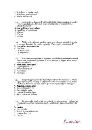 C. Apical and posterior basal
D. Apical and median basal
E. Medial and lateral
132. A patient was diagnosed with bartholinitis (inflammation of greater
vulvovaginal glands). In which organ of urogenital system are these
glands localized?
A. Large lips of pudendum
B. Small lips of pudendum
C. Clitoris
D. Vagina
E. Uterus
133. While performing an inguinal canal operation on account of hernia
a surgeon damaged the canal's contents. What exactly was damaged?
A. Funiculus spermaticus
B. Urarchus
C. Lig. teres uteri
D. Lig. Inguinalе
134. Ultrasonic examination of a patient revealed aneurism in the area of
aortic arch that caused alteration of vocal function of larynx. What nerve
was constricted?
A. Recurrent laryngeal
B. Diaphragmatic
C. Superior laryngeal
D. Mandibular
E. Sublingual
135. Surgical approach to the thyroid gland from the transverse (collar)
approach involves opening of interaponeurotic suprasternal space. What
anatomic structure localized in this space is dangerous to be damaged?
A. Jugular venous arch
B. External jugular vein
C. Subclavicular vein
D. Inferior thyroid arthery
E. Superior thyroid arthery
136. In course of a small pelvis operation it became necessary to ligate an
ovarian artery. What formation may be accidentally ligated together with
it?
A. Ureter
B. Uterine tube
C. Round ligament of uterus
D. Internal iliac vein
E. Urethra
 