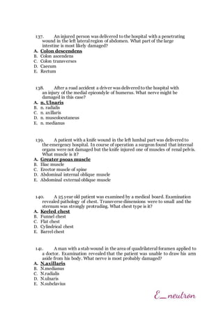 137. An injured person was delivered to the hospital with a penetrating
wound in the left lateral region of abdomen. What part of the large
intestine is most likely damaged?
A. Colon descendens
B. Colon ascendens
C. Colon transverses
D. Caecum
E. Rectum
138. After a road accident a driver was delivered to the hospital with
an injury of the medial epicondyle of humerus. What nerve might be
damaged in this case?
A. n. Ulnaris
B. n. radialis
C. n. axillaris
D. n. muscolocutaneus
E. n. medianus
139. A patient with a knife wound in the left lumbal part was delivered to
the emergency hospital. In course of operation a surgeon found that internal
organs were not damaged but the knife injured one of muscles of renal pelvis.
What muscle is it?
A. Greater psoas muscle
B. Iliac muscle
C. Erector muscle of spine
D. Abdominal internal oblique muscle
E. Abdominal external oblique muscle
140. A 25 year old patient was examined by a medical board. Examination
revealed pathology of chest. Transverse dimensions were to small and the
sternum was strongly protruding. What chest type is it?
A. Keeled chest
B. Funnel chest
C. Flat chest
D. Cylindrical chest
E. Barrel chest
141. A man with a stab wound in the area of quadrilateral foramen applied to
a doctor. Examination revealed that the patient was unable to draw his arm
aside from his body. What nerve is most probably damaged?
A. N.axillaris
B. N.medianus
C. N.radialis
D. N.ulnaris
E. N.subclavius
 