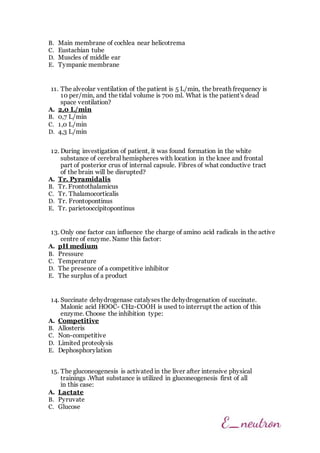 B. Main membrane of cochlea near helicotrema
C. Eustachian tube
D. Muscles of middle ear
E. Tympanic membrane
11. The alveolar ventilation of the patient is 5 L/min, the breath frequency is
10 per/min, and the tidal volume is 700 ml. What is the patient's dead
space ventilation?
A. 2,0 L/min
B. 0,7 L/min
C. 1,0 L/min
D. 4,3 L/min
12. During investigation of patient, it was found formation in the white
substance of cerebral hemispheres with location in the knee and frontal
part of posterior crus of internal capsule. Fibres of what conductive tract
of the brain will be disrupted?
A. Tr. Pyramidalis
B. Tr. Frontothalamicus
C. Тr. Thalamocorticalis
D. Tr. Frontopontinus
E. Tr. parietooccipitopontinus
13. Only one factor can influence the charge of amino acid radicals in the active
centre of enzyme. Name this factor:
A. pH medium
B. Pressure
C. Temperature
D. The presence of a competitive inhibitor
E. The surplus of a product
14. Succinate dehydrogenase catalyses the dehydrogenation of succinate.
Malonic acid HOOC- CH2-COOH is used to interrupt the action of this
enzyme. Choose the inhibition type:
A. Competitive
B. Allosteris
C. Non-competitive
D. Limited proteolysis
E. Dephosphorylation
15. The gluconeogenesis is activated in the liver after intensive physical
trainings .What substance is utilized in gluconeogenesis first of all
in this case:
A. Lactate
B. Pyruvate
C. Glucose
 