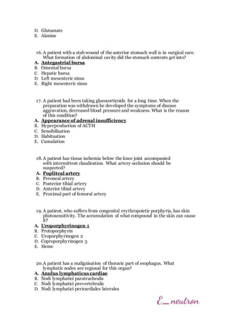 D. Glutamate
E. Alanine
16. A patient with a stab wound of the anterior stomach wall is in surgical care.
What formation of abdominal cavity did the stomach contents get into?
A. Antegastrial bursa
B. Omental bursa
C. Hepatic bursa
D. Left mesenteric sinus
E. Right mesenteric sinus
17. A patient had been taking glucocorticoids for a long time. When the
preparation was withdrawn he developed the symptoms of disease
aggravation, decreased blood pressure and weakness. What is the reason
of this condition?
A. Appearance of adrenal insufficiency
B. Hyperproduction of ACTH
C. Sensibilization
D. Habituation
E. Cumulation
18. A patient has tissue ischemia below the knee joint accompanied
with intermittent claudication. What artery occlusion should be
suspected?
A. Popliteal artery
B. Peroneal artery
C. Posterior tibial artery
D. Anterior tibial artery
E. Proximal part of femoral artery
19. A patient, who suffers from congenital erythropoietic porphyria, has skin
photosensitivity. The accumulation of what compound in the skin can cause
it?
A. Uroporphyrinogen 1
B. Protoporphyrin
C. Uroporphyrinogen 2
D. Coproporphyrinogen 3
E. Heme
20.A patient has a malignisation of thoracic part of esophagus. What
lymphatic nodes are regional for this organ?
A. Anulus lymphaticus cardiae
B. Nodi lymphatici paratrachealis
C. Nodi lymphatici prevertebralis
D. Nodi lymphatici pericardiales laterales
 