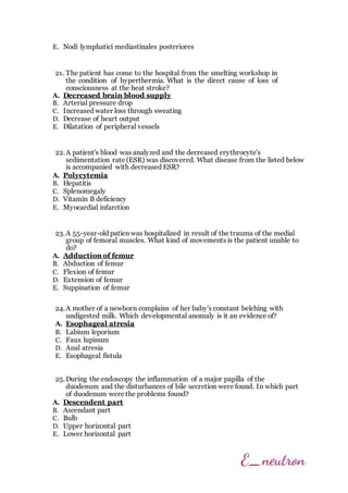 E. Nodi lymphatici mediastinales posteriores
21. The patient has come to the hospital from the smelting workshop in
the condition of hyperthermia. What is the direct cause of loss of
consciousness at the heat stroke?
A. Decreased brain blood supply
B. Arterial pressure drop
C. Increased water loss through sweating
D. Decrease of heart output
E. Dilatation of peripheral vessels
22.A patient's blood was analyzed and the decreased erythrocyte’s
sedimentation rate (ESR) was discovered. What disease from the listed below
is accompanied with decreased ESR?
A. Polycytemia
B. Hepatitis
C. Splenomegaly
D. Vitamin B deficiency
E. Myocardial infarction
23.A 55-year-old patien was hospitalized in result of the trauma of the medial
group of femoral muscles. What kind of movements is the patient unable to
do?
A. Adduction of femur
B. Abduction of femur
C. Flexion of femur
D. Extension of femur
E. Suppination of femur
24.A mother of a newborn complains of her baby's constant belching with
undigested milk. Which developmental anomaly is it an evidence of?
A. Esophageal atresia
B. Labium leporium
C. Faux lupinum
D. Anal atresia
E. Esophageal fistula
25.During the endoscopy the inflammation of a major papilla of the
duodenum and the disturbances of bile secretion were found. In which part
of duodenum were the problems found?
A. Descendent part
B. Ascendant part
C. Bulb
D. Upper horizontal part
E. Lower horizontal part
 