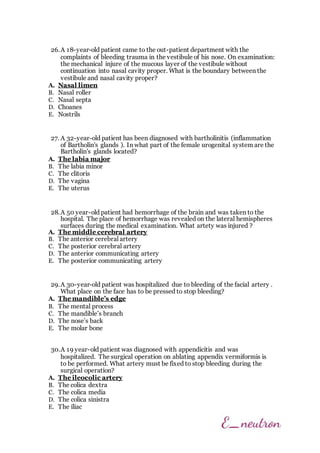 26.A 18-year-old patient came to the out-patient department with the
complaints of bleeding trauma in the vestibule of his nose. On examination:
the mechanical injure of the mucous layer of the vestibule without
continuation into nasal cavity proper. What is the boundary between the
vestibule and nasal cavity proper?
A. Nasal limen
B. Nasal roller
C. Nasal septa
D. Choanes
E. Nostrils
27. A 32-year-old patient has been diagnosed with bartholinitis (inflammation
of Bartholin's glands ). In what part of the female urogenital system are the
Bartholin's glands located?
A. The labia major
B. The labia minor
C. The clitoris
D. The vagina
E. The uterus
28.A 50 year-old patient had hemorrhage of the brain and was taken to the
hospital. The place of hemorrhage was revealed on the lateral hemispheres
surfaces during the medical examination. What artety was injured ?
A. The middle cerebral artery
B. The anterior cerebral artery
C. The posterior cerebral artery
D. The anterior communicating artery
E. The posterior communicating artery
29.A 30-year-old patient was hospitalized due to bleeding of the facial artery .
What place on the face has to be pressed to stop bleeding?
A. The mandible’s edge
B. The mental process
C. The mandible’s branch
D. The nose’s back
E. The molar bone
30.A 19 year-old patient was diagnosed with appendicitis and was
hospitalized. The surgical operation on ablating appendix vermiformis is
to be performed. What artery must be fixed to stop bleeding during the
surgical operation?
A. The ileocolic artery
B. The colica dextra
C. The colica media
D. The colica sinistra
E. The iliac
 