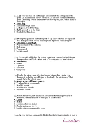 31. A 45-year-old man fell on the right knee and felt the acute pain in the
joint. On examination: severe edema on the anterior surface of the knee
joint. Crunching sounds are heard while moving the joint. Which bone is
destroyed?
A. Knee-cap
B. Neck of the thigh bone
C. Left epicondyle of the thigh
D. Right epicondyle of the thigh
E. Head of the thigh bone
32.During the operation on the hip joint of a 5-year- old child her ligament
was damaged which caused bleeding.What ligament was damaged?
A. The head of the thigh
B. Perpendicular of the acetabule
C. Iliofemoral
D. Pubofemoral
E. Ischiofemoral
33.A 6-year-old child fell on the cutting object and traumatized soft tissues
between tibia and fibula . What kind of bone connection was injured?
A. Membrane
B. Suture
C. Ligament
D. Fontanel
E. Gomphosis
34.Usually the intravenous injection is done into median cubital vein
because it is slightly movable due to fixation by the soft tissues. What
does it fix in the cubital fossa?
A. Aponeurosis of biceps muscle
B. Tendon of the triceps muscle
C. Brachial muscle
D. Brachioradial muscle
E. Anconeus muscle
35.Victim has elbow joint trauma with avulsion of medial epicondyle of
humerus. What nerve can be damaged in this trauma?
A. Ulnar
B. Radial
C. Musculocutaneous nerve
D. Cardiac cutaneous nerve
E. Medial cutaneous nerve of forearm
36.A 54-year-old man was admitted to the hospital with complaints of pain in
 