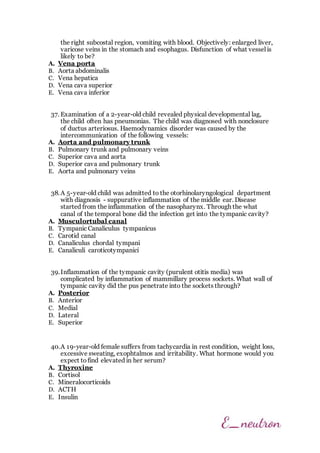 the right subcostal region, vomiting with blood. Objectively: enlarged liver,
varicose veins in the stomach and esophagus. Disfunction of what vessel is
likely to be?
A. Vena porta
B. Aorta abdominalis
C. Vena hepatica
D. Vena cava superior
E. Vena cava inferior
37. Examination of a 2-year-old child revealed physical developmental lag,
the child often has pneumonias. The child was diagnosed with nonclosure
of ductus arteriosus. Haemodynamics disorder was caused by the
intercommunication of the following vessels:
A. Aorta and pulmonary trunk
B. Pulmonary trunk and pulmonary veins
C. Superior cava and aorta
D. Superior cava and pulmonary trunk
E. Aorta and pulmonary veins
38.A 5-year-old child was admitted to the otorhinolaryngological department
with diagnosis - suppurative inflammation of the middle ear. Disease
started from the inflammation of the nasopharynx. Through the what
canal of the temporal bone did the infection get into the tympanic cavity?
A. Musculortubal canal
B. Tympanic Canaliculus tympanicus
C. Carotid canal
D. Canaliculus chordal tympani
E. Canaliculi caroticotympanici
39.Inflammation of the tympanic cavity (purulent otitis media) was
complicated by inflammation of mammillary process sockets. What wall of
tympanic cavity did the pus penetrate into the sockets through?
A. Posterior
B. Anterior
C. Medial
D. Lateral
E. Superior
40.A 19-year-old female suffers from tachycardia in rest condition, weight loss,
excessive sweating, exophtalmos and irritability. What hormone would you
expect tofind elevated in her serum?
A. Thyroxine
B. Cortisol
C. Mineralocorticoids
D. ACTH
E. Insulin
 