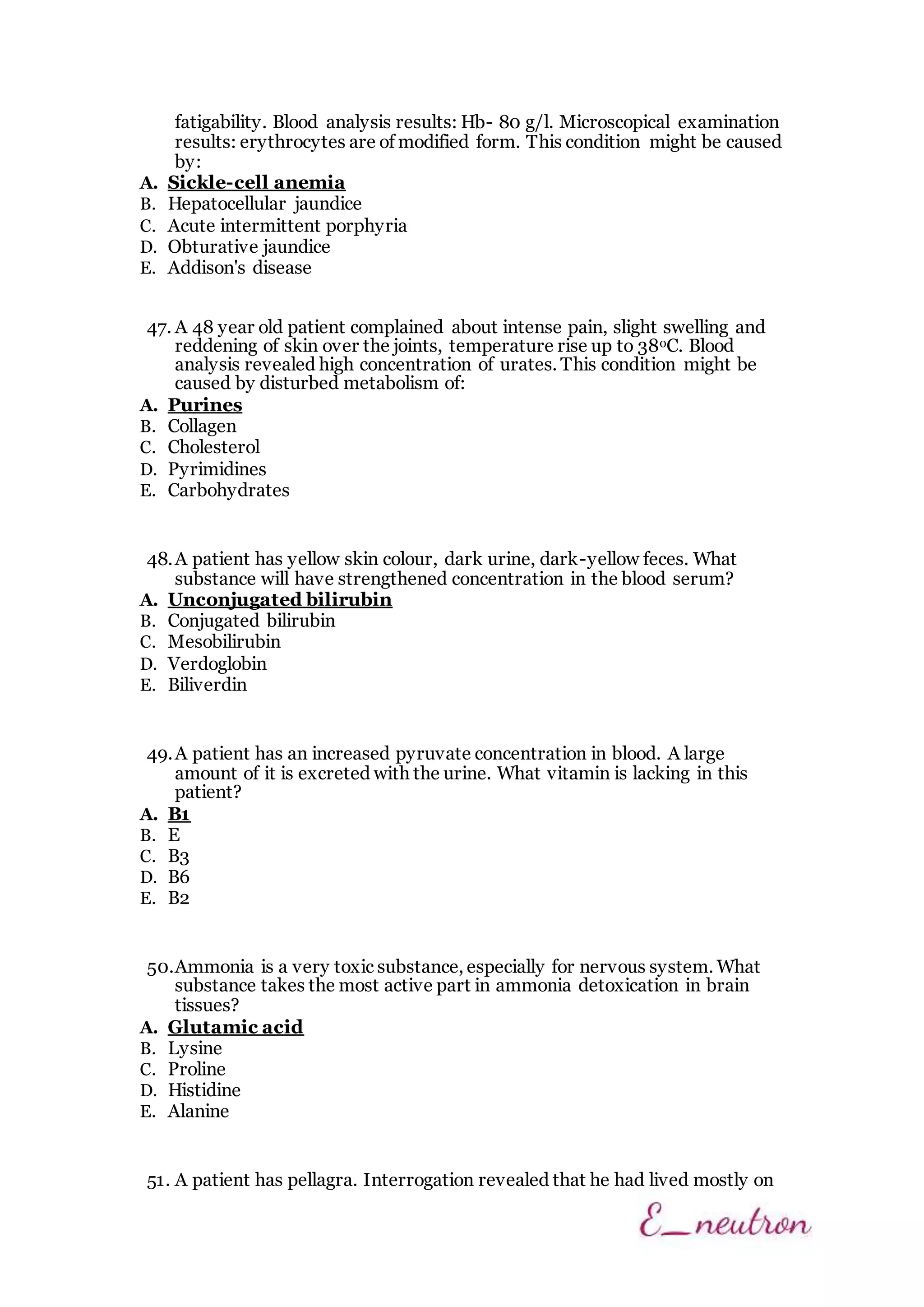 fatigability. Blood analysis results: Hb- 80 g/l. Microscopical examination
results: erythrocytes are of modified form. This condition might be caused
by:
A. Sickle-cell anemia
B. Hepatocellular jaundice
C. Acute intermittent porphyria
D. Obturative jaundice
E. Addison's disease
47. A 48 year old patient complained about intense pain, slight swelling and
reddening of skin over the joints, temperature rise up to 38oC. Blood
analysis revealed high concentration of urates. This condition might be
caused by disturbed metabolism of:
A. Purines
B. Collagen
C. Cholesterol
D. Pyrimidines
E. Carbohydrates
48.A patient has yellow skin colour, dark urine, dark-yellow feces. What
substance will have strengthened concentration in the blood serum?
A. Unconjugated bilirubin
B. Conjugated bilirubin
C. Mesobilirubin
D. Verdoglobin
E. Biliverdin
49.A patient has an increased pyruvate concentration in blood. A large
amount of it is excreted with the urine. What vitamin is lacking in this
patient?
A. B1
B. E
C. B3
D. B6
E. B2
50.Ammonia is a very toxic substance, especially for nervous system. What
substance takes the most active part in ammonia detoxication in brain
tissues?
A. Glutamic acid
B. Lysine
C. Proline
D. Histidine
E. Alanine
51. A patient has pellagra. Interrogation revealed that he had lived mostly on
 