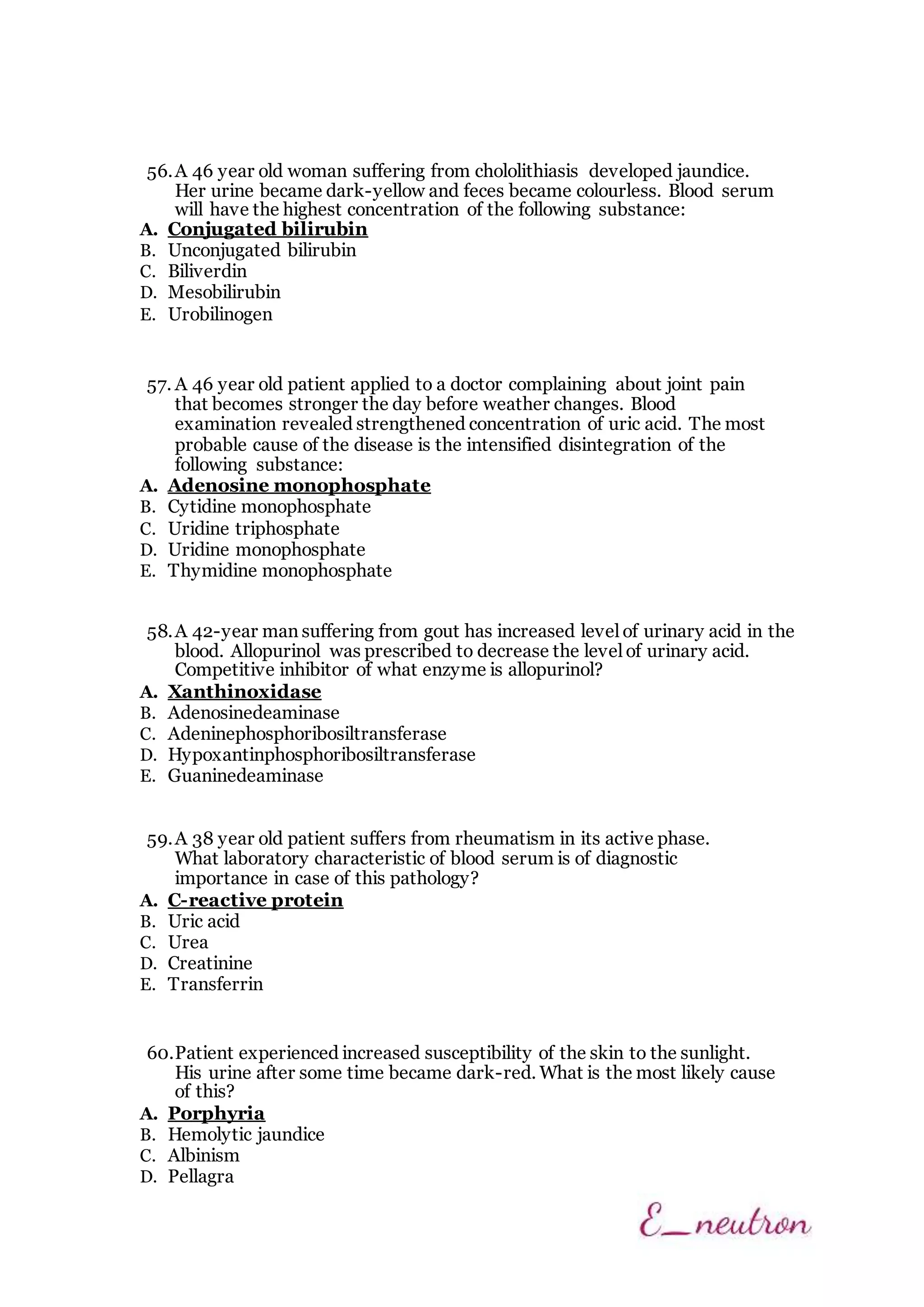 56.A 46 year old woman suffering from chololithiasis developed jaundice.
Her urine became dark-yellow and feces became colourless. Blood serum
will have the highest concentration of the following substance:
A. Conjugated bilirubin
B. Unconjugated bilirubin
C. Biliverdin
D. Mesobilirubin
E. Urobilinogen
57. A 46 year old patient applied to a doctor complaining about joint pain
that becomes stronger the day before weather changes. Blood
examination revealed strengthened concentration of uric acid. The most
probable cause of the disease is the intensified disintegration of the
following substance:
A. Adenosine monophosphate
B. Cytidine monophosphate
C. Uridine triphosphate
D. Uridine monophosphate
E. Thymidine monophosphate
58.A 42-year man suffering from gout has increased level of urinary acid in the
blood. Allopurinol was prescribed to decrease the level of urinary acid.
Competitive inhibitor of what enzyme is allopurinol?
A. Xanthinoxidase
B. Adenosinedeaminase
C. Adeninephosphoribosiltransferase
D. Hypoxantinphosphoribosiltransferase
E. Guaninedeaminase
59.A 38 year old patient suffers from rheumatism in its active phase.
What laboratory characteristic of blood serum is of diagnostic
importance in case of this pathology?
A. C-reactive protein
B. Uric acid
C. Urea
D. Creatinine
E. Transferrin
60.Patient experienced increased susceptibility of the skin to the sunlight.
His urine after some time became dark-red. What is the most likely cause
of this?
A. Porphyria
B. Hemolytic jaundice
C. Albinism
D. Pellagra
 