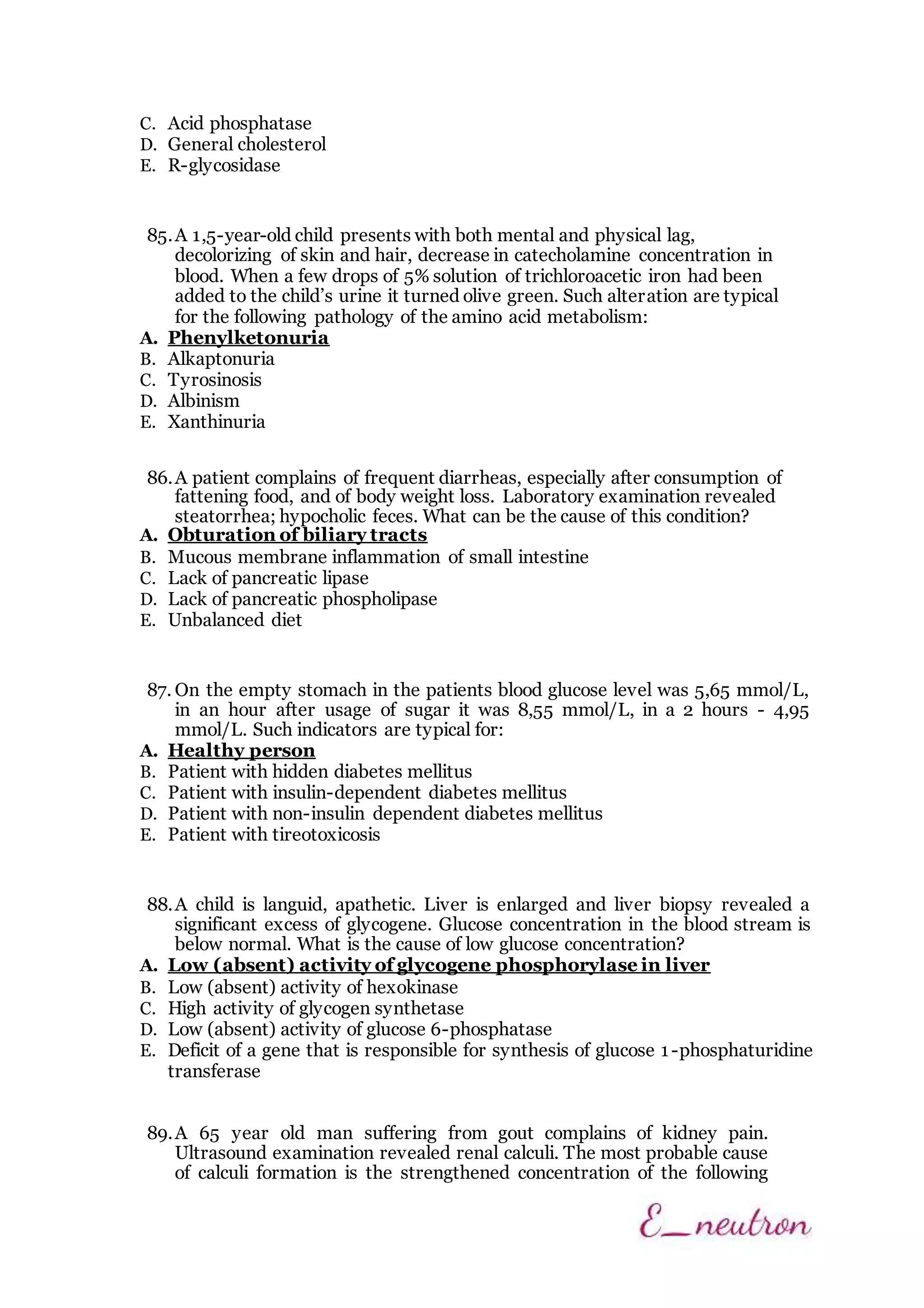 C. Acid phosphatase
D. General cholesterol
E. R-glycosidase
85.A 1,5-year-old child presents with both mental and physical lag,
decolorizing of skin and hair, decrease in catecholamine concentration in
blood. When a few drops of 5% solution of trichloroacetic iron had been
added to the child’s urine it turned olive green. Such alteration are typical
for the following pathology of the amino acid metabolism:
A. Phenylketonuria
B. Alkaptonuria
C. Tyrosinosis
D. Albinism
E. Xanthinuria
86.A patient complains of frequent diarrheas, especially after consumption of
fattening food, and of body weight loss. Laboratory examination revealed
steatorrhea; hypocholic feces. What can be the cause of this condition?
A. Obturation of biliary tracts
B. Mucous membrane inflammation of small intestine
C. Lack of pancreatic lipase
D. Lack of pancreatic phospholipase
E. Unbalanced diet
87. On the empty stomach in the patients blood glucose level was 5,65 mmol/L,
in an hour after usage of sugar it was 8,55 mmol/L, in a 2 hours - 4,95
mmol/L. Such indicators are typical for:
A. Healthy person
B. Patient with hidden diabetes mellitus
C. Patient with insulin-dependent diabetes mellitus
D. Patient with non-insulin dependent diabetes mellitus
E. Patient with tireotoxicosis
88.A child is languid, apathetic. Liver is enlarged and liver biopsy revealed a
significant excess of glycogene. Glucose concentration in the blood stream is
below normal. What is the cause of low glucose concentration?
A. Low (absent) activity of glycogene phosphorylase in liver
B. Low (absent) activity of hexokinase
C. High activity of glycogen synthetase
D. Low (absent) activity of glucose 6-phosphatase
E. Deficit of a gene that is responsible for synthesis of glucose 1-phosphaturidine
transferase
89.A 65 year old man suffering from gout complains of kidney pain.
Ultrasound examination revealed renal calculi. The most probable cause
of calculi formation is the strengthened concentration of the following
 