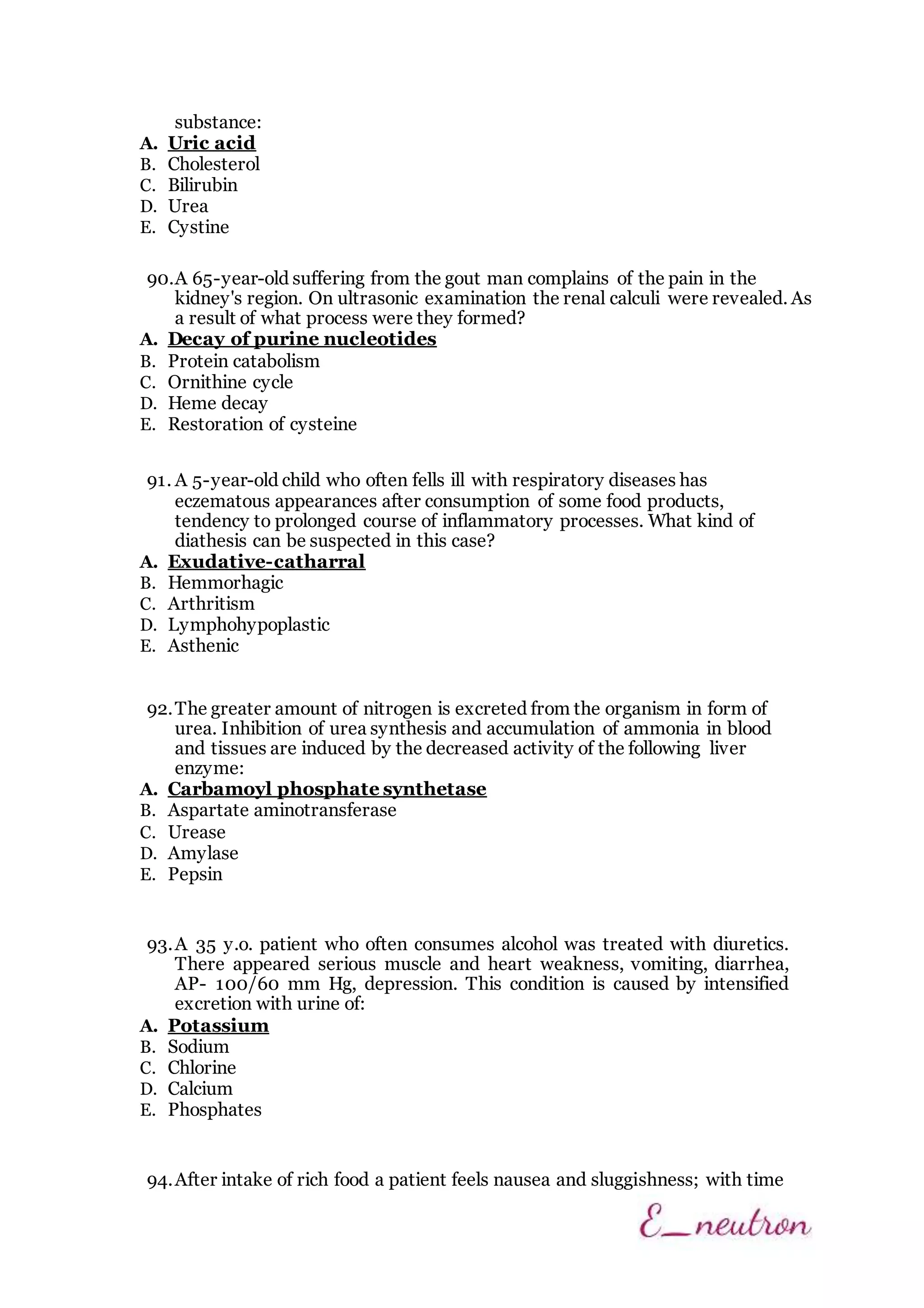 substance:
A. Uric acid
B. Cholesterol
C. Bilirubin
D. Urea
E. Cystine
90.A 65-year-old suffering from the gout man complains of the pain in the
kidney's region. On ultrasonic examination the renal calculi were revealed. As
a result of what process were they formed?
A. Decay of purine nucleotides
B. Protein catabolism
C. Ornithine cycle
D. Heme decay
E. Restoration of cysteine
91. A 5-year-old child who often fells ill with respiratory diseases has
eczematous appearances after consumption of some food products,
tendency to prolonged course of inflammatory processes. What kind of
diathesis can be suspected in this case?
A. Exudative-catharral
B. Hemmorhagic
C. Arthritism
D. Lymphohypoplastic
E. Asthenic
92.The greater amount of nitrogen is excreted from the organism in form of
urea. Inhibition of urea synthesis and accumulation of ammonia in blood
and tissues are induced by the decreased activity of the following liver
enzyme:
A. Carbamoyl phosphate synthetase
B. Aspartate aminotransferase
C. Urease
D. Amylase
E. Pepsin
93.A 35 y.o. patient who often consumes alcohol was treated with diuretics.
There appeared serious muscle and heart weakness, vomiting, diarrhea,
AP- 100/60 mm Hg, depression. This condition is caused by intensified
excretion with urine of:
A. Potassium
B. Sodium
C. Chlorine
D. Calcium
E. Phosphates
94.After intake of rich food a patient feels nausea and sluggishness; with time
 