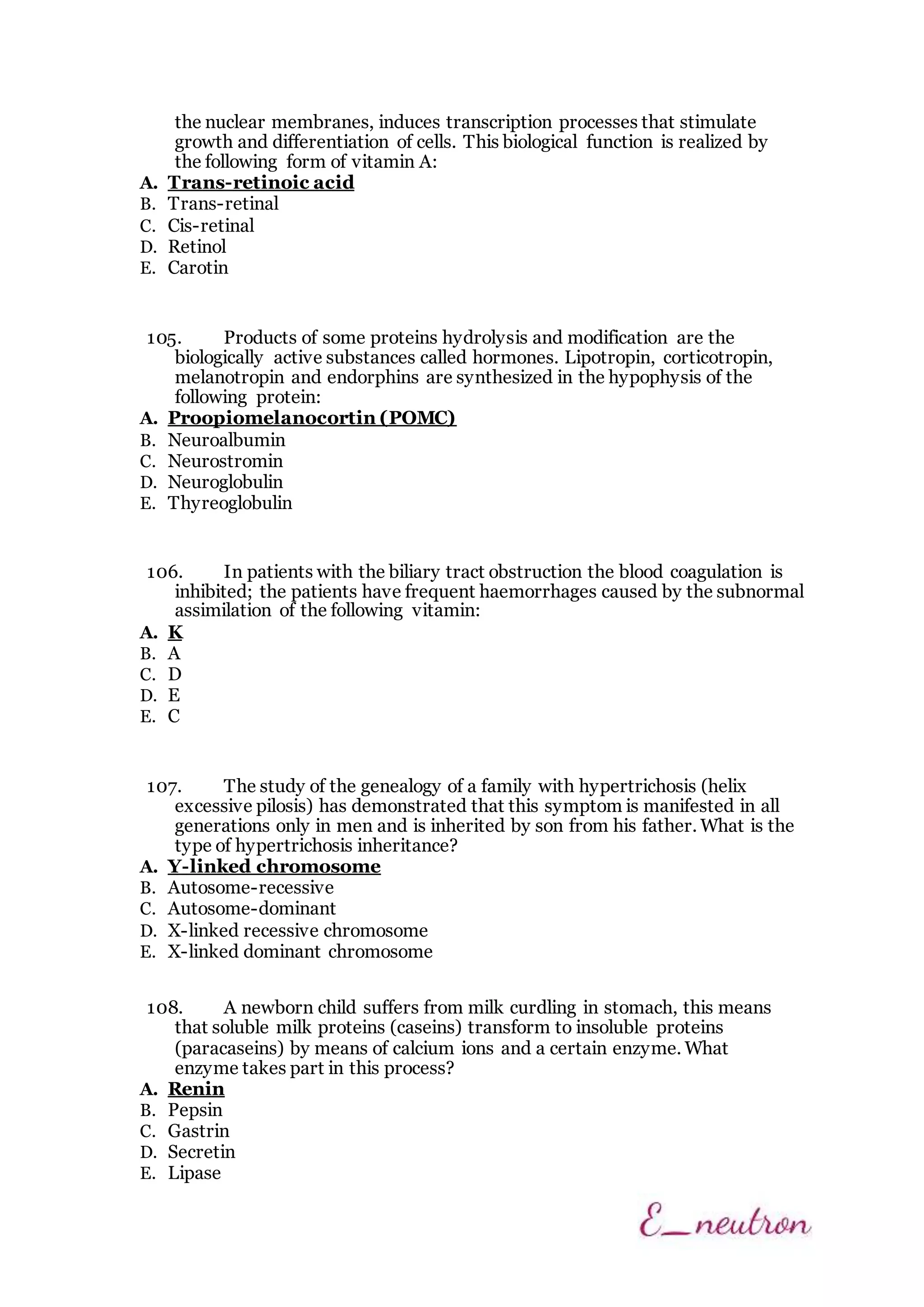 the nuclear membranes, induces transcription processes that stimulate
growth and differentiation of cells. This biological function is realized by
the following form of vitamin A:
A. Trans-retinoic acid
B. Trans-retinal
C. Cis-retinal
D. Retinol
E. Carotin
105. Products of some proteins hydrolysis and modification are the
biologically active substances called hormones. Lipotropin, corticotropin,
melanotropin and endorphins are synthesized in the hypophysis of the
following protein:
A. Proopiomelanocortin (POMC)
B. Neuroalbumin
C. Neurostromin
D. Neuroglobulin
E. Thyreoglobulin
106. In patients with the biliary tract obstruction the blood coagulation is
inhibited; the patients have frequent haemorrhages caused by the subnormal
assimilation of the following vitamin:
A. K
B. A
C. D
D. E
E. C
107. The study of the genealogy of a family with hypertrichosis (helix
excessive pilosis) has demonstrated that this symptom is manifested in all
generations only in men and is inherited by son from his father. What is the
type of hypertrichosis inheritance?
A. Y-linked chromosome
B. Autosome-recessive
C. Autosome-dominant
D. X-linked recessive chromosome
E. X-linked dominant chromosome
108. A newborn child suffers from milk curdling in stomach, this means
that soluble milk proteins (caseins) transform to insoluble proteins
(paracaseins) by means of calcium ions and a certain enzyme. What
enzyme takes part in this process?
A. Renin
B. Pepsin
C. Gastrin
D. Secretin
E. Lipase
 