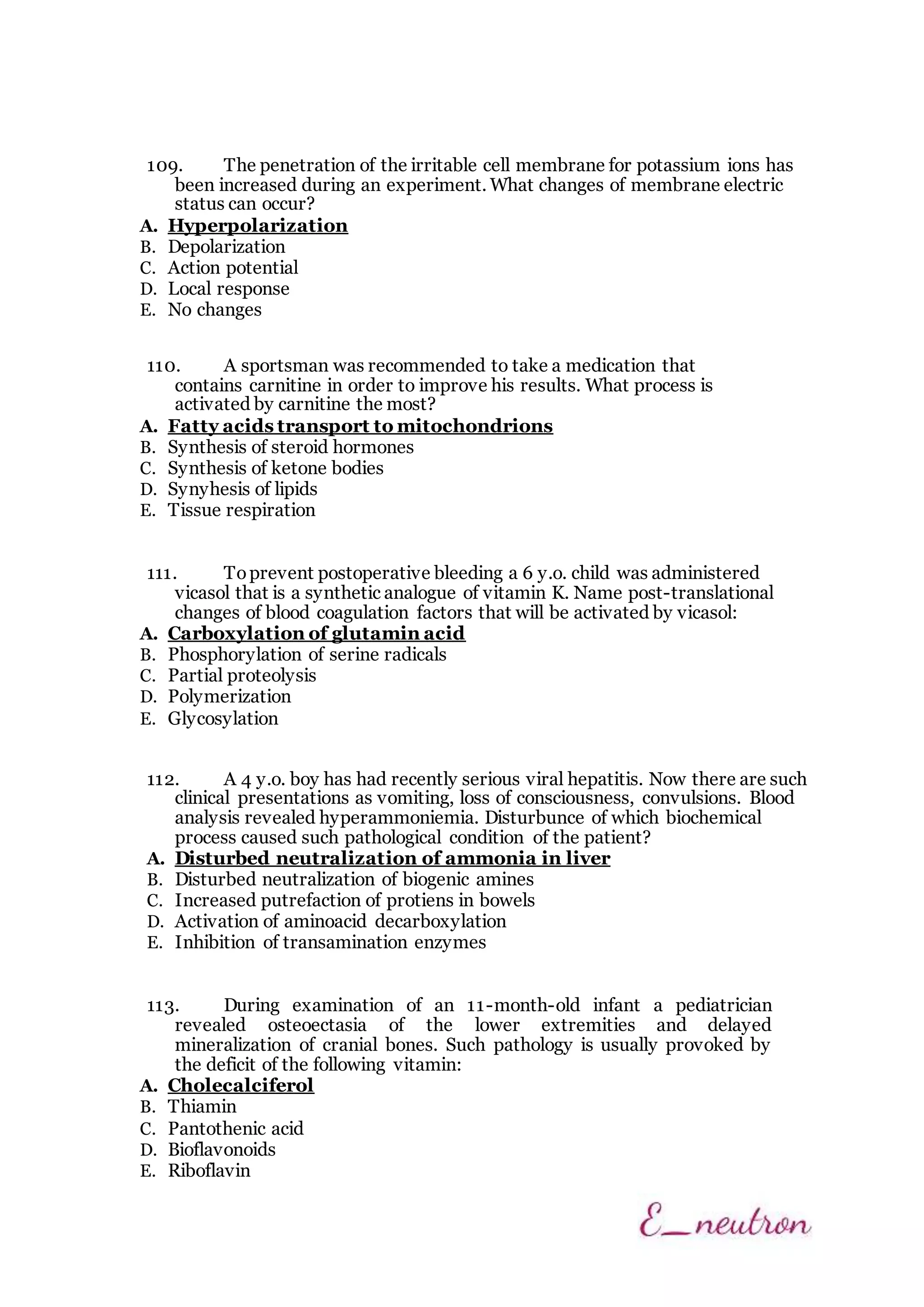 109. The penetration of the irritable cell membrane for potassium ions has
been increased during an experiment. What changes of membrane electric
status can occur?
A. Hyperpolarization
B. Depolarization
C. Action potential
D. Local response
E. No changes
110. A sportsman was recommended to take a medication that
contains carnitine in order to improve his results. What process is
activated by carnitine the most?
A. Fatty acids transport to mitochondrions
B. Synthesis of steroid hormones
C. Synthesis of ketone bodies
D. Synyhesis of lipids
E. Tissue respiration
111. Toprevent postoperative bleeding a 6 y.o. child was administered
vicasol that is a synthetic analogue of vitamin K. Name post-translational
changes of blood coagulation factors that will be activated by vicasol:
A. Carboxylation of glutamin acid
B. Phosphorylation of serine radicals
C. Partial proteolysis
D. Polymerization
E. Glycosylation
112. A 4 y.o. boy has had recently serious viral hepatitis. Now there are such
clinical presentations as vomiting, loss of consciousness, convulsions. Blood
analysis revealed hyperammoniemia. Disturbunce of which biochemical
process caused such pathological condition of the patient?
A. Disturbed neutralization of ammonia in liver
B. Disturbed neutralization of biogenic amines
C. Increased putrefaction of protiens in bowels
D. Activation of aminoacid decarboxylation
E. Inhibition of transamination enzymes
113. During examination of an 11-month-old infant a pediatrician
revealed osteoectasia of the lower extremities and delayed
mineralization of cranial bones. Such pathology is usually provoked by
the deficit of the following vitamin:
A. Cholecalciferol
B. Thiamin
C. Pantothenic acid
D. Bioflavonoids
E. Riboflavin
 