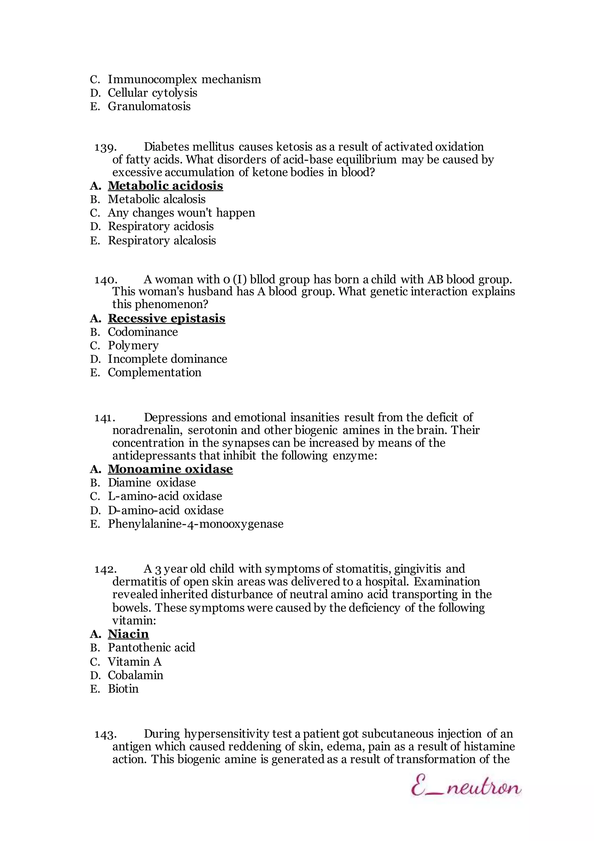 C. Immunocomplex mechanism
D. Cellular cytolysis
E. Granulomatosis
139. Diabetes mellitus causes ketosis as a result of activated oxidation
of fatty acids. What disorders of acid-base equilibrium may be caused by
excessive accumulation of ketone bodies in blood?
A. Metabolic acidosis
B. Metabolic alcalosis
C. Any changes woun't happen
D. Respiratory acidosis
E. Respiratory alcalosis
140. A woman with 0 (I) bllod group has born a child with AB blood group.
This woman's husband has A blood group. What genetic interaction explains
this phenomenon?
A. Recessive epistasis
B. Codominance
C. Polymery
D. Incomplete dominance
E. Complementation
141. Depressions and emotional insanities result from the deficit of
noradrenalin, serotonin and other biogenic amines in the brain. Their
concentration in the synapses can be increased by means of the
antidepressants that inhibit the following enzyme:
A. Monoamine oxidase
B. Diamine oxidase
C. L-amino-acid oxidase
D. D-amino-acid oxidase
E. Phenylalanine-4-monooxygenase
142. A 3 year old child with symptoms of stomatitis, gingivitis and
dermatitis of open skin areas was delivered to a hospital. Examination
revealed inherited disturbance of neutral amino acid transporting in the
bowels. These symptoms were caused by the deficiency of the following
vitamin:
A. Niacin
B. Pantothenic acid
C. Vitamin A
D. Cobalamin
E. Biotin
143. During hypersensitivity test a patient got subcutaneous injection of an
antigen which caused reddening of skin, edema, pain as a result of histamine
action. This biogenic amine is generated as a result of transformation of the
 