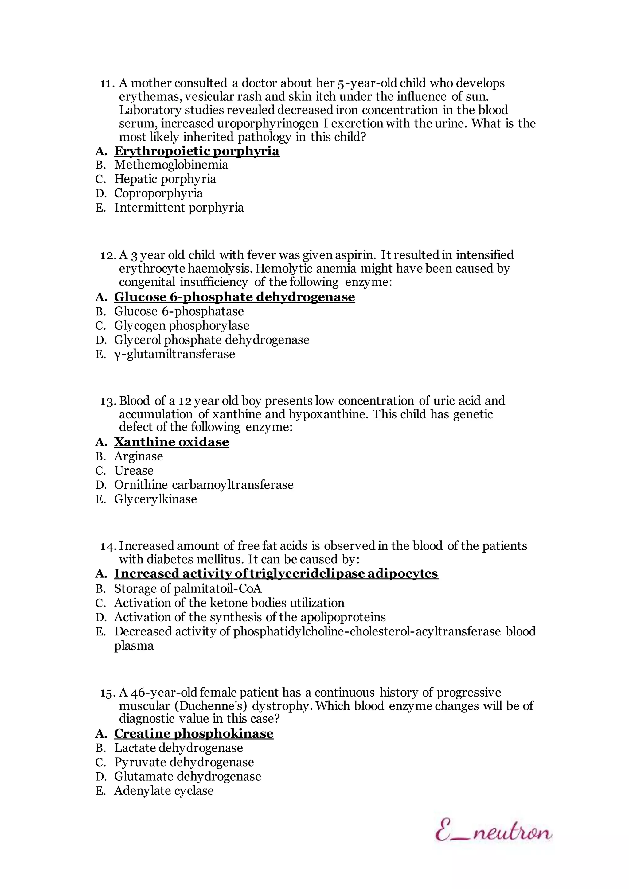 11. A mother consulted a doctor about her 5-year-old child who develops
erythemas, vesicular rash and skin itch under the influence of sun.
Laboratory studies revealed decreased iron concentration in the blood
serum, increased uroporphyrinogen I excretion with the urine. What is the
most likely inherited pathology in this child?
A. Erythropoietic porphyria
B. Methemoglobinemia
C. Hepatic porphyria
D. Coproporphyria
E. Intermittent porphyria
12. A 3 year old child with fever was given aspirin. It resulted in intensified
erythrocyte haemolysis. Hemolytic anemia might have been caused by
congenital insufficiency of the following enzyme:
A. Glucose 6-phosphate dehydrogenase
B. Glucose 6-phosphatase
C. Glycogen phosphorylase
D. Glycerol phosphate dehydrogenase
E. γ-glutamiltransferase
13. Blood of a 12 year old boy presents low concentration of uric acid and
accumulation of xanthine and hypoxanthine. This child has genetic
defect of the following enzyme:
A. Xanthine oxidase
B. Arginase
C. Urease
D. Ornithine carbamoyltransferase
E. Glycerylkinase
14. Increased amount of free fat acids is observed in the blood of the patients
with diabetes mellitus. It can be caused by:
A. Increased activity of triglyceridelipase adipocytes
B. Storage of palmitatoil-CoA
C. Activation of the ketone bodies utilization
D. Activation of the synthesis of the apolipoproteins
E. Decreased activity of phosphatidylcholine-cholesterol-acyltransferase blood
plasma
15. A 46-year-old female patient has a continuous history of progressive
muscular (Duchenne's) dystrophy. Which blood enzyme changes will be of
diagnostic value in this case?
A. Creatine phosphokinase
B. Lactate dehydrogenase
C. Pyruvate dehydrogenase
D. Glutamate dehydrogenase
E. Adenylate cyclase
 