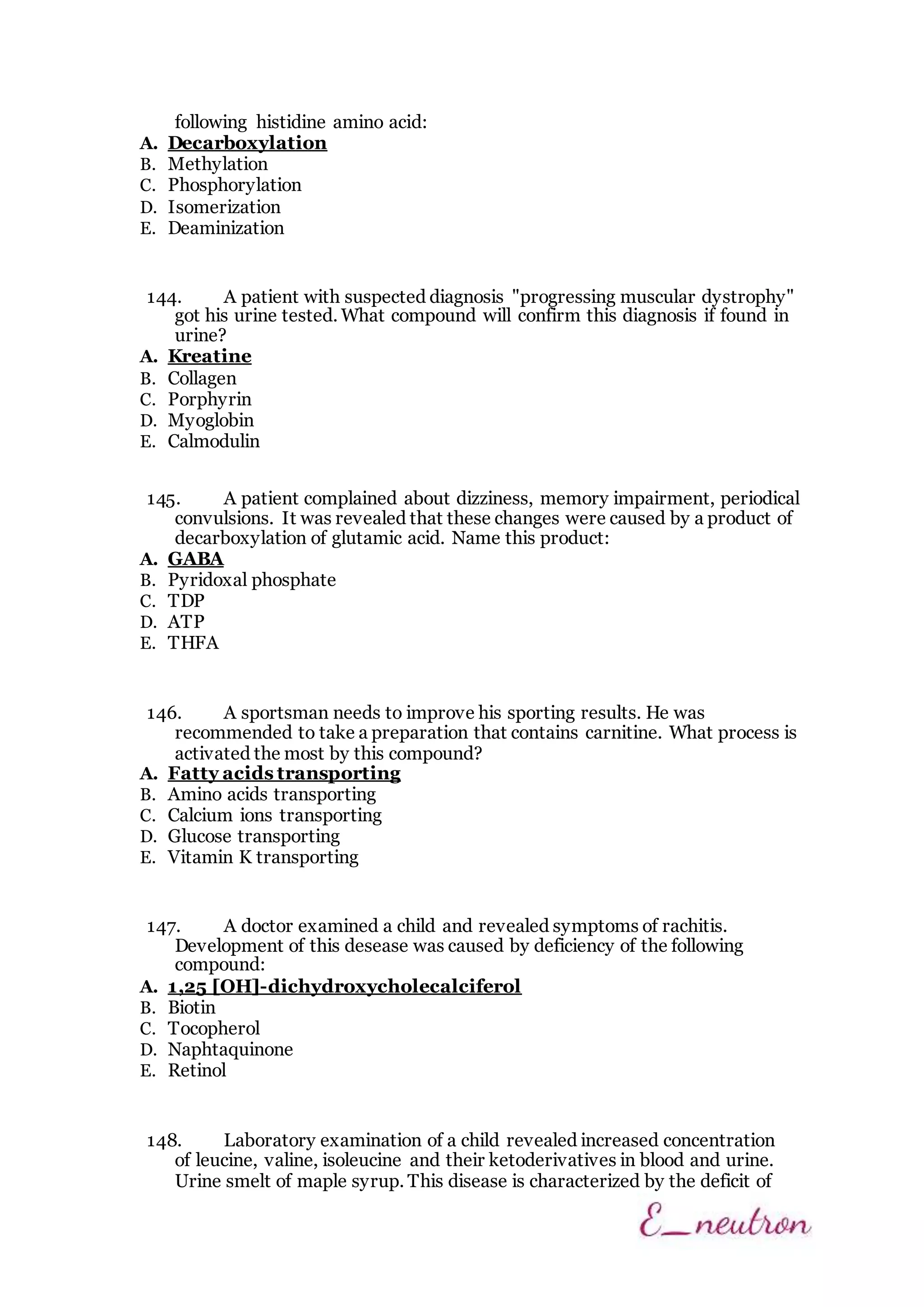 following histidine amino acid:
A. Decarboxylation
B. Methylation
C. Phosphorylation
D. Isomerization
E. Deaminization
144. A patient with suspected diagnosis "progressing muscular dystrophy"
got his urine tested. What compound will confirm this diagnosis if found in
urine?
A. Kreatine
B. Collagen
C. Porphyrin
D. Myoglobin
E. Calmodulin
145. A patient complained about dizziness, memory impairment, periodical
convulsions. It was revealed that these changes were caused by a product of
decarboxylation of glutamic acid. Name this product:
A. GABA
B. Pyridoxal phosphate
C. TDP
D. ATP
E. THFA
146. A sportsman needs to improve his sporting results. He was
recommended to take a preparation that contains carnitine. What process is
activated the most by this compound?
A. Fatty acids transporting
B. Amino acids transporting
C. Calcium ions transporting
D. Glucose transporting
E. Vitamin K transporting
147. A doctor examined a child and revealed symptoms of rachitis.
Development of this desease was caused by deficiency of the following
compound:
A. 1,25 [ОН]-dichydroxycholecalciferol
B. Biotin
C. Tocopherol
D. Naphtaquinone
E. Retinol
148. Laboratory examination of a child revealed increased concentration
of leucine, valine, isoleucine and their ketoderivatives in blood and urine.
Urine smelt of maple syrup. This disease is characterized by the deficit of
 