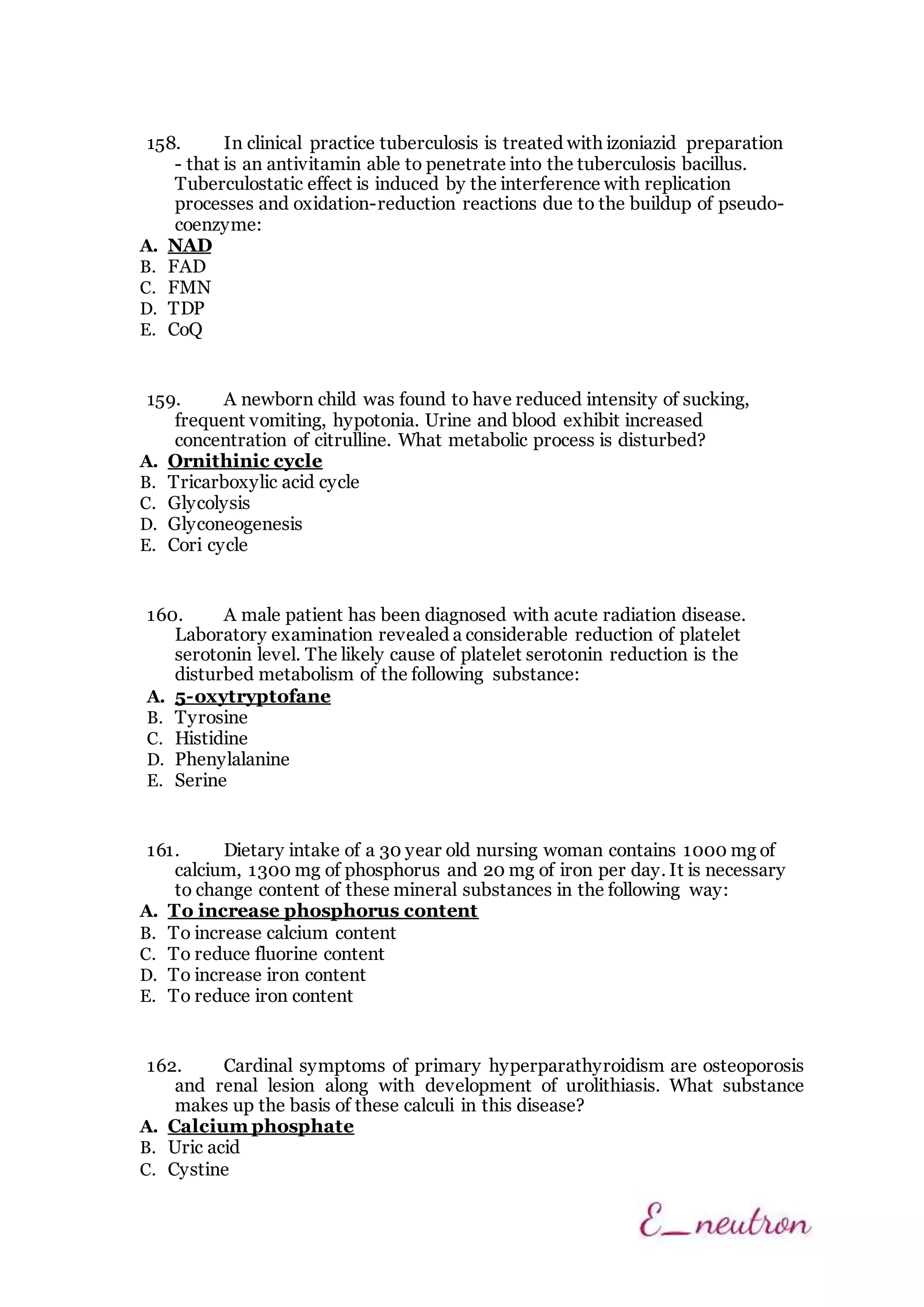 158. In clinical practice tuberculosis is treated with izoniazid preparation
- that is an antivitamin able to penetrate into the tuberculosis bacillus.
Tuberculostatic effect is induced by the interference with replication
processes and oxidation-reduction reactions due to the buildup of pseudo-
coenzyme:
A. NAD
B. FAD
C. FMN
D. TDP
E. CoQ
159. A newborn child was found to have reduced intensity of sucking,
frequent vomiting, hypotonia. Urine and blood exhibit increased
concentration of citrulline. What metabolic process is disturbed?
A. Ornithinic cycle
B. Tricarboxylic acid cycle
C. Glycolysis
D. Glyconeogenesis
E. Cori cycle
160. A male patient has been diagnosed with acute radiation disease.
Laboratory examination revealed a considerable reduction of platelet
serotonin level. The likely cause of platelet serotonin reduction is the
disturbed metabolism of the following substance:
A. 5-oxytryptofane
B. Tyrosine
C. Histidine
D. Phenylalanine
E. Serine
161. Dietary intake of a 30 year old nursing woman contains 1000 mg of
calcium, 1300 mg of phosphorus and 20 mg of iron per day. It is necessary
to change content of these mineral substances in the following way:
A. To increase phosphorus content
B. To increase calcium content
C. To reduce fluorine content
D. To increase iron content
E. To reduce iron content
162. Cardinal symptoms of primary hyperparathyroidism are osteoporosis
and renal lesion along with development of urolithiasis. What substance
makes up the basis of these calculi in this disease?
A. Calcium phosphate
B. Uric acid
C. Cystine
 