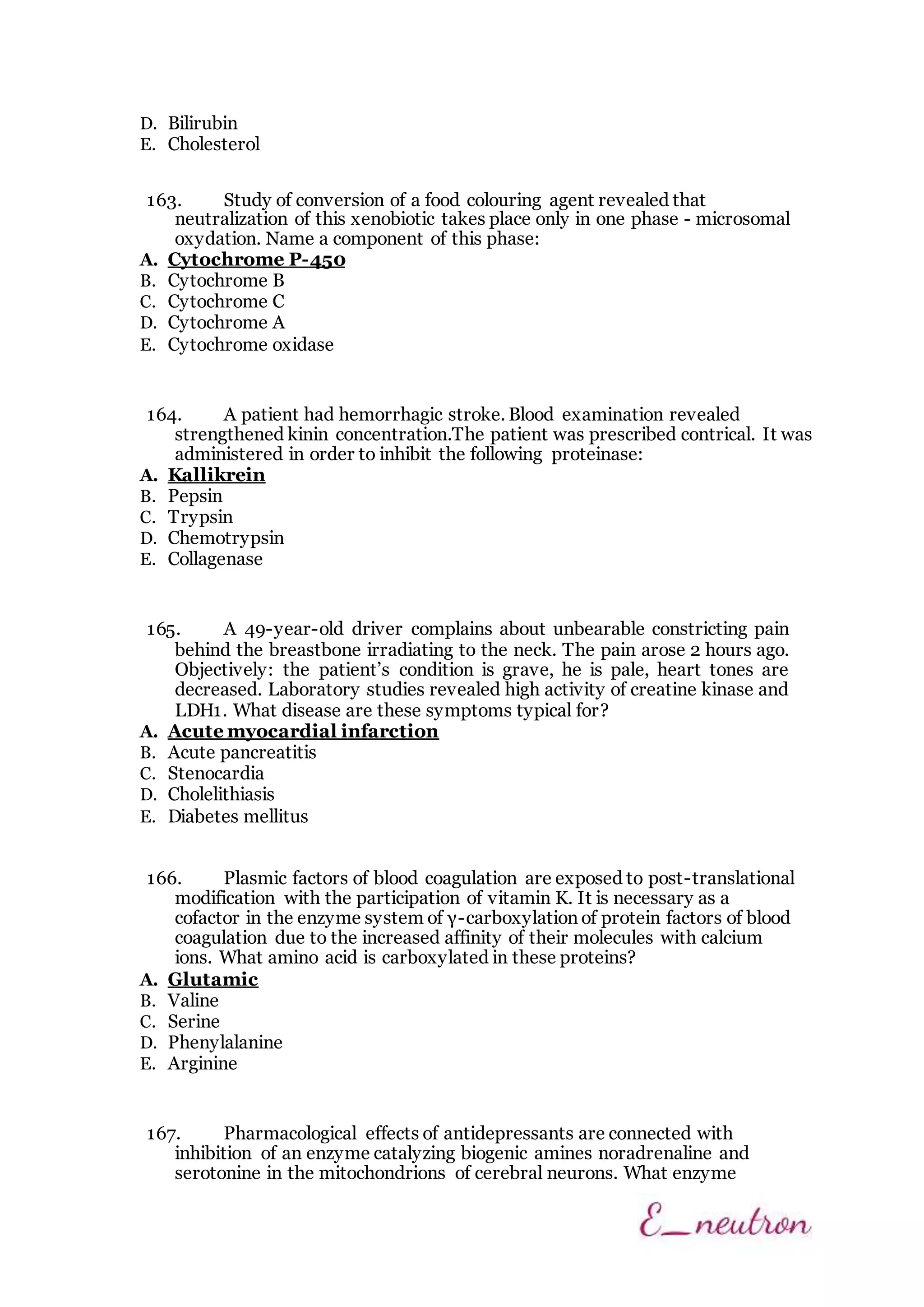 D. Bilirubin
E. Cholesterol
163. Study of conversion of a food colouring agent revealed that
neutralization of this xenobiotic takes place only in one phase - microsomal
oxydation. Name a component of this phase:
A. Cytochrome Р-450
B. Cytochrome B
C. Cytochrome C
D. Cytochrome A
E. Cytochrome oxidase
164. A patient had hemorrhagic stroke. Blood examination revealed
strengthened kinin concentration.The patient was prescribed contrical. It was
administered in order to inhibit the following proteinase:
A. Kallikrein
B. Pepsin
C. Trypsin
D. Chemotrypsin
E. Collagenase
165. A 49-year-old driver complains about unbearable constricting pain
behind the breastbone irradiating to the neck. The pain arose 2 hours ago.
Objectively: the patient’s condition is grave, he is pale, heart tones are
decreased. Laboratory studies revealed high activity of creatine kinase and
LDH1. What disease are these symptoms typical for?
A. Acute myocardial infarction
B. Acute pancreatitis
C. Stenocardia
D. Cholelithiasis
E. Diabetes mellitus
166. Plasmic factors of blood coagulation are exposed to post-translational
modification with the participation of vitamin K. It is necessary as a
cofactor in the enzyme system of γ-carboxylation of protein factors of blood
coagulation due to the increased affinity of their molecules with calcium
ions. What amino acid is carboxylated in these proteins?
A. Glutamic
B. Valine
C. Serine
D. Phenylalanine
E. Arginine
167. Pharmacological effects of antidepressants are connected with
inhibition of an enzyme catalyzing biogenic amines noradrenaline and
serotonine in the mitochondrions of cerebral neurons. What enzyme
 