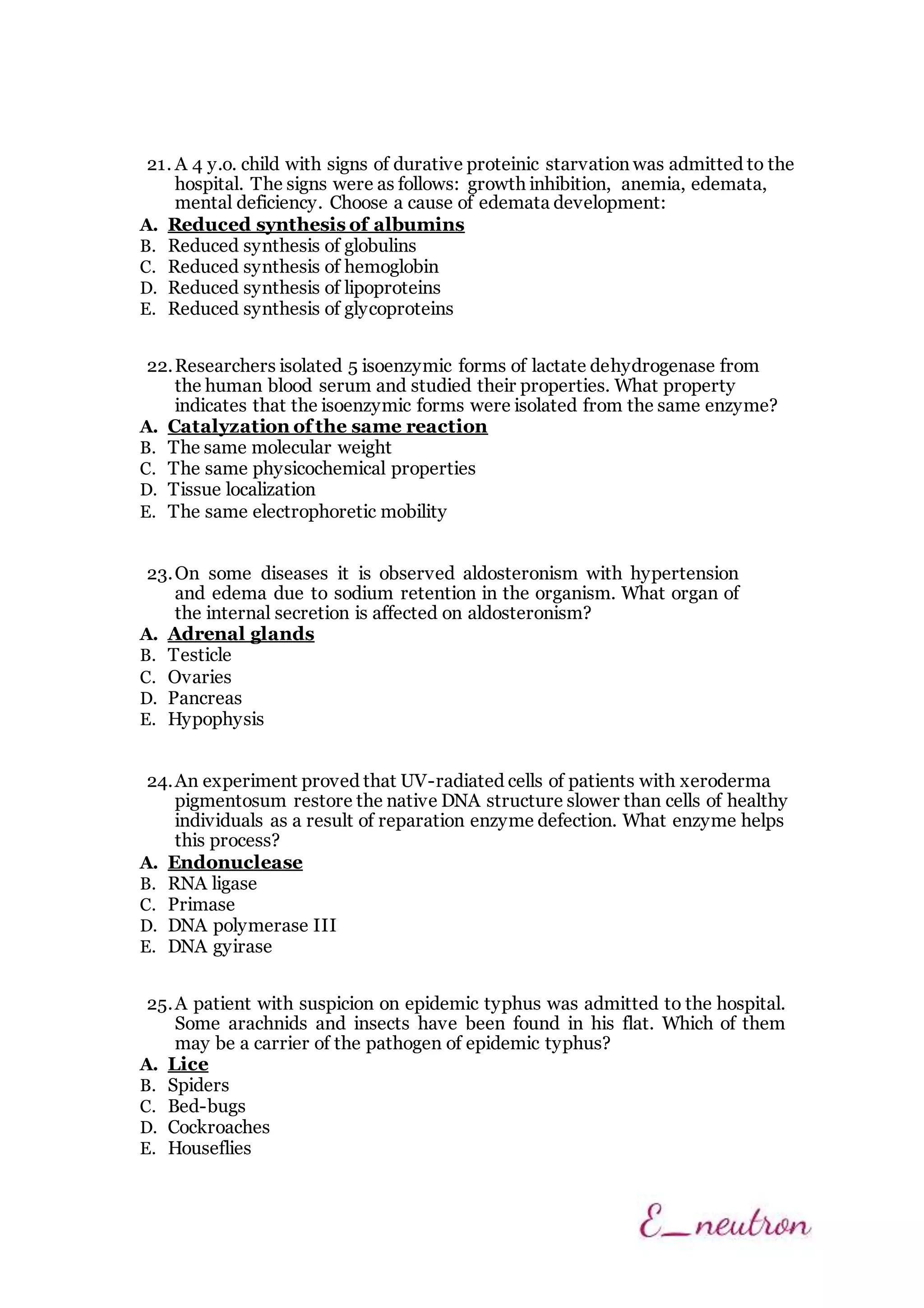 21. A 4 y.o. child with signs of durative proteinic starvation was admitted to the
hospital. The signs were as follows: growth inhibition, anemia, edemata,
mental deficiency. Choose a cause of edemata development:
A. Reduced synthesis of albumins
B. Reduced synthesis of globulins
C. Reduced synthesis of hemoglobin
D. Reduced synthesis of lipoproteins
E. Reduced synthesis of glycoproteins
22.Researchers isolated 5 isoenzymic forms of lactate dehydrogenase from
the human blood serum and studied their properties. What property
indicates that the isoenzymic forms were isolated from the same enzyme?
A. Catalyzation of the same reaction
B. The same molecular weight
C. The same physicochemical properties
D. Tissue localization
E. The same electrophoretic mobility
23.On some diseases it is observed aldosteronism with hypertension
and edema due to sodium retention in the organism. What organ of
the internal secretion is affected on aldosteronism?
A. Adrenal glands
B. Testicle
C. Ovaries
D. Pancreas
E. Hypophysis
24.An experiment proved that UV-radiated cells of patients with xeroderma
pigmentosum restore the native DNA structure slower than cells of healthy
individuals as a result of reparation enzyme defection. What enzyme helps
this process?
A. Endonuclease
B. RNA ligase
C. Primase
D. DNA polymerase III
E. DNA gyirase
25.A patient with suspicion on epidemic typhus was admitted to the hospital.
Some arachnids and insects have been found in his flat. Which of them
may be a carrier of the pathogen of epidemic typhus?
A. Lice
B. Spiders
C. Bed-bugs
D. Cockroaches
E. Houseflies
 