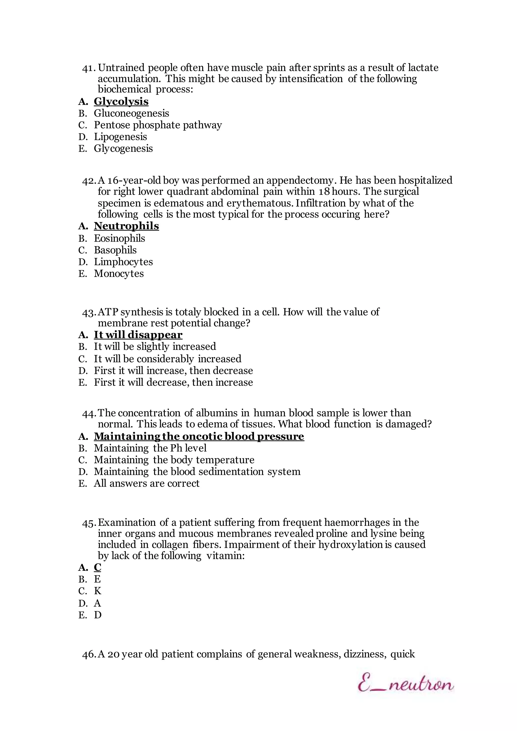 41. Untrained people often have muscle pain after sprints as a result of lactate
accumulation. This might be caused by intensification of the following
biochemical process:
A. Glycolysis
B. Gluconeogenesis
C. Pentose phosphate pathway
D. Lipogenesis
E. Glycogenesis
42.A 16-year-old boy was performed an appendectomy. He has been hospitalized
for right lower quadrant abdominal pain within 18 hours. The surgical
specimen is edematous and erythematous. Infiltration by what of the
following cells is the most typical for the process occuring here?
A. Neutrophils
B. Eosinophils
C. Basophils
D. Limphocytes
E. Monocytes
43.ATP synthesis is totaly blocked in a cell. How will the value of
membrane rest potential change?
A. It will disappear
B. It will be slightly increased
C. It will be considerably increased
D. First it will increase, then decrease
E. First it will decrease, then increase
44.The concentration of albumins in human blood sample is lower than
normal. This leads to edema of tissues. What blood function is damaged?
A. Maintaining the oncotic blood pressure
B. Maintaining the Ph level
C. Maintaining the body temperature
D. Maintaining the blood sedimentation system
E. All answers are correct
45.Examination of a patient suffering from frequent haemorrhages in the
inner organs and mucous membranes revealed proline and lysine being
included in collagen fibers. Impairment of their hydroxylation is caused
by lack of the following vitamin:
A. C
B. E
C. K
D. A
E. D
46.A 20 year old patient complains of general weakness, dizziness, quick
 