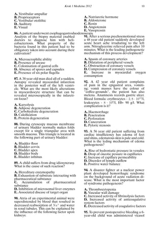 Krok 1 Medicine 2012 10
A. Vestibular ampullar
B. Proprioceptors
C. Vestibular otolithic
D. Auditory
E. Visual
86. A patient underwent esophagogastroduodenoscopy.
Analysis of the biopsy material enabled
doctors to diagnose him with heli-
cobacteriosis. What property of the
bacteria found in this patient had to be
obligatory taken into account during their
cultivation?
A. Microaerophilic ability
B. Presence of urease
C. Colonisation of gastral cells
D. Absence of spores and capsules
E. Presence of six polar ﬂagella
87. A 38 year old man died all of a sudden.
Autopsy revealed myocardial infarction
in the posterior wall of the left ventri-
cle. What are the most likely alterations
in myocardiocyte structure that can be
revealed microscopically in the infarcti-
on focus?
A. Karyolysis
B. Adipose degeneration
C. Carbohydrate degeneration
D. Calciﬁcation
E. Protein degeneration
88. During cytoscopy mucous membrane
of urinary bladder normally makes folds
except for a single triangular area with
smooth mucosa. This triangle is located in
the following part of urinary bladder:
A. Bladder ﬂoor
B. Bladder cervix
C. Bladder apex
D. Bladder body
E. Bladder isthmus
89. A child suffers from drug idiosyncrasy.
What is the cause of such reaction?
A. Hereditary enzymopathy
B. Exhaustion of substrate interacting with
pharmaceutical substance
C. Accumulation of pharmaceutical
substance
D. Inhibition of microsomal liver enzymes
E. Associated disease of target organ
90. Atria of an experimental animal were
superdistended by blood that resulted in
decreased reabsorption of Na+
and water
in renal tubules. This can be explained by
the inﬂuence of the following factor upon
kidneys:
A. Natriuretic hormone
B. Aldosterone
C. Renin
D. Angiotensin
E. Vasopressin
91. After a serious psychoemotional stress
a 48 year old patient suddenly developed
acute heart ache irradiating to the left
arm. Nitroglycerine relieved pain after 10
minutes. What is the leading pathogenetic
mechanism of this process development?
A. Spasm of coronary arteries
B. Dilatation of peripheral vessels
C. Obstruction of coronary vessels
D. Compression of coronary vessels
E. Increase in myocardial oxygen
consumption
92. A 42 year old patient complains
of pain in the epigastral area, vomiti-
ng; vomit masses have the colour of
"coffee-grounds", the patient has also
melena. Anamnesis records gastric ulcer.
Blood formula: erythrocytes - 2, 8 · 1012
/l,
leukocytes - 8 · 109
/l, Hb- 90 g/l. What
complication is it?
A. Haemorrhage
B. Penetration
C. Perforation
D. Canceration
E. Pyloric stenosis
93. A 56 year old patient suffering from
cardiac insufﬁciency has edema of feet
and shins, edematous skin is pale and cold.
What is the leding mechanism of edema
pathogenesis?
A. Rise of hydrostatic pressure in venules
B. Drop of oncotic pessure in capillaries
C. Increase of capillary permeability
D. Disorder of lymph outﬂow
E. Positive water balance
94. A disaster ﬁghter at a nuclear power
plant developed hemorrhagic syndrome
on the background of acute radiation di-
sease. What is the most important factor
of syndrome pathogenesis?
A. Thrombocytopenia
B. Vascular wall damage
C. Increased activity of ﬁbrinolysis factors
D. Increased activity of anticoagulative
system factors
E. Decreased activity of coagulative factors
95. To prevent postoperative bleeding a 6-
year-old child was administered vicasol
 