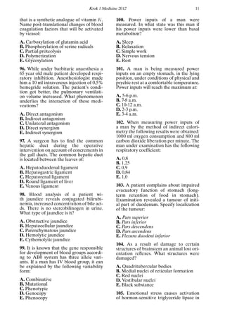 Krok 1 Medicine 2012 11
that is a synthetic analogue of vitamin K.
Name post-translational changes of blood
coagulation factors that will be activated
by vicasol:
A. Carboxylation of glutamin acid
B. Phosphorylation of serine radicals
C. Partial proteolysis
D. Polymerization
E. Glycosylation
96. While under barbituric anaesthesia a
65 year old male patient developed respi-
ratory inhibition. Anesthesiologist made
him a 10 ml intravenous injection of 0,5%
bemegride solution. The patient’s condi-
tion got better, the pulmonary ventilati-
on volume increased. What phenomenon
underlies the interaction of these medi-
vcations?
A. Direct antagonism
B. Indirect antagonism
C. Unilateral antagonism
D. Direct synergism
E. Indirect synergism
97. A surgeon has to ﬁnd the common
hepatic duct during the operative
intervention on account of concrements in
the gall ducts. The common hepatic duct
is located between the leaves of:
A. Hepatoduodenal ligament
B. Hepatogastric ligament
C. Hepatorenal ligament
D. Round ligament of liver
E. Venous ligament
98. Blood analysis of a patient wi-
th jaundice reveals conjugated bilirubi-
nemia, increased concentration of bile aci-
ds. There is no stercobilinogen in urine.
What type of jaundice is it?
A. Obstructive jaundice
B. Hepatocellular jaundice
C. Parenchymatous jaundice
D. Hemolytic jaundice
E. Cythemolytic jaundice
99. It is known that the gene responsible
for development of blood groups accordi-
ng to AB0 system has three allele vari-
ants. If a man has IV blood group, it can
be explained by the following variability
form:
A. Combinative
B. Mutational
C. Phenotypic
D. Genocopy
E. Phenocopy
100. Power inputs of a man were
measured. In what state was this man if
his power inputs were lower than basal
metabolism?
A. Sleep
B. Relaxation
C. Simple work
D. Nervous tension
E. Rest
101. A man is being measured power
inputs on an empty stomach, in the lying
position, under conditions of physical and
psychic rest at a comfortable temperature.
Power inputs will reach the maximum at:
A. 5-6 p.m.
B. 7-8 a.m.
C. 10-12 a.m.
D. 2-3 p.m.
E. 3-4 a.m.
102. When measuring power inputs of
a man by the method of indirect calori-
metry the following results were obtained:
1000 ml oxygen consumption and 800 ml
carbon dioxide liberation per minute. The
man under examination has the following
respiratory coefﬁcient:
A. 0,8
B. 1,25
C. 0,9
D. 0,84
E. 1,0
103. A patient complains about impaired
evacuatory function of stomach (long-
term retention of food in stomach).
Examination revealed a tumour of initi-
al part of duodenum. Specify localization
of the tumour:
A. Pars superior
B. Pars inferior
C. Pars descendens
D. Pars ascendens
E. Flexura duodeni inferior
104. As a result of damage to certain
structures of brainstem an animal lost ori-
entation reﬂexes. What structures were
damaged?
A. Quadritubercular bodies
B. Medial nuclei of reticular formation
C. Red nuclei
D. Vestibular nuclei
E. Black substance
105. Emotional stress causes activation
of hormon-sensitive triglyceride lipase in
 