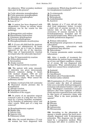 Krok 1 Medicine 2012 12
the adipocytes. What secondary mediator
takes part in this process?
A. Cyclic adenosine monophosphate
B. Cyclic guanosine monophosphate
C. Adenosine monophosphate
D. Diacylglycerol
E. Ions of 2+
106. A patient has been diagnosed with
alkaptonuria. Choose an enzyme whose
deﬁciency can be the reason for this
pathology:
A. Homogentisic acid oxidase
B. Phenylalanine hydroxylase
C. Glutamate dehydrogenase
D. Pyruvate dehydrogenase
E. Dioxyphenylalanine decarboxylase
107. A 10 year old child had the mantoux
tuberculin test administered. 48 hours
later a papule up to 8 mm in diameter
appeared on the site of the injection.
What type of hypersensitivity reaction
developed after the tuberculin injection?
A. Type IV hypersensitivity reaction
B. Arthus phenomenon
C. Seroreaction
D. Atopic reaction
E. Type II hypersensitivity reaction
108. The patient with acute miocardi-
al infarction was given intravenously
different solutions during 8 hours
with medical dropper 1500 ml and
oxygen intranasally. He died because
of pulmonary edema. What caused the
pulmonary edema?
A. Volume overload of the left ventricular
B. Decreased oncotic pressure due to
hemodilution
C. Allergic reaction
D. Neurogenic reaction
E. Inhalation of the oxygen
109. In course of an operation surgeon
removed a part of a lung that was venti-
lated by a tertiary bronchus accompani-
ed by branches of pulmonary artery and
other vessels. What part of a lung was
removed?
A. Bronchopulmonary segment
B. Middle lobe
C. Inferior lobe
D. Superior lobe
E. Pulmonary lobule
110. After the second abortion a 23 year
old woman has been diagnosed with
toxoplasmosis. Which drug should be used
for toxoplasmosis treatment?
A. Co-trimoxazole
B. Itraconazole
C. Mebendazole
D. Azidothimidine
E. Acyclovir
111. Autopsy of a 17 year old girl who
died from pulmonary failure revealed
a small area of caseous necrosis in the
inferior lobe of the right lung, and
occurences of caseous necrosis in the
bronchopulmonary, bronchial and bi-
furcational lymph nodes. What is the most
probable postmortem diagnosis?
A. Primary tuberculosis
B. Hematogenous progression of primary
tuberculosis
C. Hematogenous tuberculosis with
predominant lung affection
D. Tuberculoma
E. Caseous pneumonia under secondary
tuberculosis
112. After 4 months of treatment for
tuberculosis the patient began complaini-
ng of toes and ﬁngers numbness, sensati-
on of creeps. He was diagnosed with
polyneuritis. What antituberculous drug
might have caused these complications?
A. Isoniazid
B. Rifampicin
C. Ciproﬂoxacin
D. Sodium salt of benzylpenicillin
E. Alcohol iodine solution
113. Examination of a 55 year old woman
revealed under the skin of submandi-
bular area a movable slowly growing pasty
formation with distinct borders 1,0x0,7 cm
large. Histological examination revealed
lipocytes that form segments of diffrent
forms and sizes separated from each other
by thin layers of connective tissue with
vessels. What is the most probable di-
agnosis?
A. Lipoma
B. Fibroma
C. Angioma
D. Liposarcoma
E. Fibrosarcoma
114. According to the phenotypic di-
agnosis a female patient has been provi-
sionally diagnosed with X-chromosome
polysomia. This diagnosis can be conﬁ-
rmed by a cytogenetic method. What
karyotype will allow to conﬁrm the di-
 