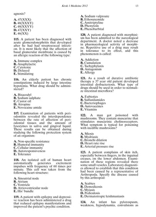 Krok 1 Medicine 2012 13
agnosis?
A. 47(ХХХ)
B. 48(XXXY)
C. 48(XXYY)
D. 47(XXY)
E. 46(XX)
115. A patient has been diagnosed with
acute glomerulonephritis that developed
after he had had streptococcal infecti-
on. It is most likely that the affection of
basal glomerular membrane is caused by
an allergic reaction of the following type:
A. Immune complex
B. Anaphylactic
C. Cytotoxic
D. Delayed
E. Stimulating
116. An elderly patient has chronic
constipations induced by large intestine
hypotonia. What drug should be admini-
stered?
A. Bisacodyl
B. Sodium sulphate
C. Castor oil
D. Atropine
E. Novocaine amide
117. Examination of patients with peri-
odontitis revealed the interdependence
between the rate of affection of peri-
odontal tissues and the amount of
lysozymes in saliva and gingival liquid.
These results can be obtained during
studying the following protection system
of an organism:
A. Non-speciﬁc resistance
B. Humoral immunity
C. Cellular immunity
D. Autoresponsiveness
E. Tolerance
118. An isolated cell of human heart
automatically generates excitement
impulses with frequency of 60 times per
minute. This cell was taken from the
following heart structure:
A. Sinoatrial node
B. Atrium
C. Ventricle
D. Atrioventricular node
E. His’ bundle
119. A patient with epilepsy and depressi-
ve reaction has been administered a drug
that reduced epilepsy manifestations and
improved the patient’s psychic condition.
A. Sodium valproate
B. Ethosuxemide
C. Amitriptyline
D. Phenytoin
E. Phenobarbital
120. A patient diagnosed with morphini-
sm has been admitted to the narcological
department. A doctor noted a decrease
in pharmacological activity of morphi-
ne. Repetitive use of a drug may result
in tolerance to its effect, and this
phenomenon is called:
A. Addiction
B. Cumulation
C. Tachyphylaxis
D. Antagonism
E. Allergy
121. As a result of durative antibiotic
therapy a 37 year old patient developed
intestinal dysbacteriosis. What type of
drugs should be used in order to normali-
ze intestinal microﬂora?
A. Eubiotics
B. Sulfanilamides
C. Bacteriophages
D. Autovaccines
E. Vitamins
122. A man got poisoned with
mushrooms. They contain muscarine that
stimulates muscarinic cholinoreceptors.
What symptom is typical for poisoning
with inedible mushrooms?
A. Miosis
B. Mydriasis
C. Bronchi dilation
D. Heart rate rise
E. Arterial pressure rise
123. A patient complains of skin itch,
especially between ﬁngers, in the inguinal
creases, on the lower abdomen. Exami-
nation of these regions revealed there
some small vesicles. Laboratory diagnosti-
cs allowed to establish that this condition
had been caused by a representative of
Arthropoda. Specify the disease caused
by this arthropod:
A. Scabies
B. Demodicosis
C. Myiasis
D. Pediculosis
E. Dermatotropic leishmaniasis
124. An infant has pylorospasm,
weakness, hypodynamia, convulsions as
 